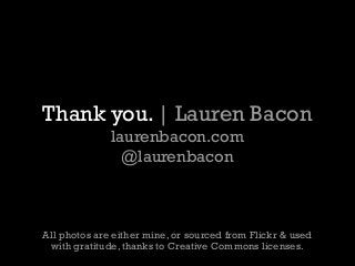 Thank you. | Lauren Bacon
laurenbacon.com
@laurenbacon
All photos are either mine, or sourced from Flickr & used
with gratitude, thanks to Creative Commons licenses.
 