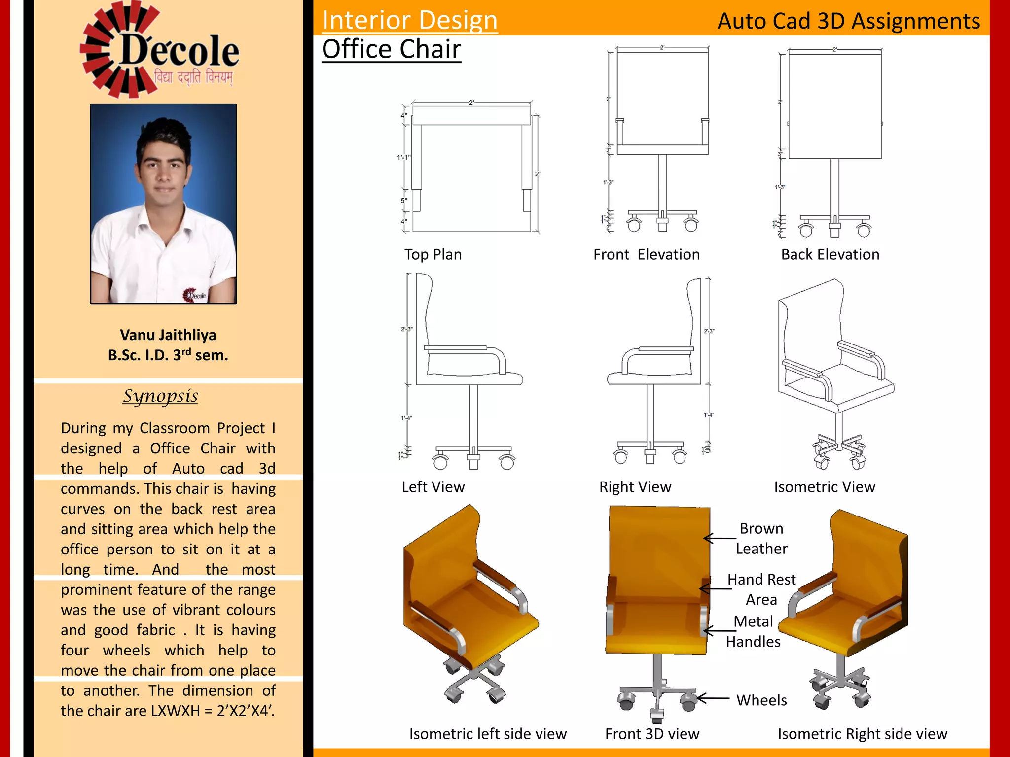 Brown
Leather
Hand Rest
Area
Top Plan Front Elevation Back Elevation
Left View Right View Isometric View
Isometric left side view Front 3D view Isometric Right side view
During my Classroom Project I
designed a Office Chair with
the help of Auto cad 3d
commands. This chair is having
curves on the back rest area
and sitting area which help the
office person to sit on it at a
long time. And the most
prominent feature of the range
was the use of vibrant colours
and good fabric . It is having
four wheels which help to
move the chair from one place
to another. The dimension of
the chair are LXWXH = 2’X2’X4’.
Vanu Jaithliya
B.Sc. I.D. 3rd sem.
Synopsis
Interior Design
Office Chair
Auto Cad 3D Assignments
Metal
Handles
Wheels
 