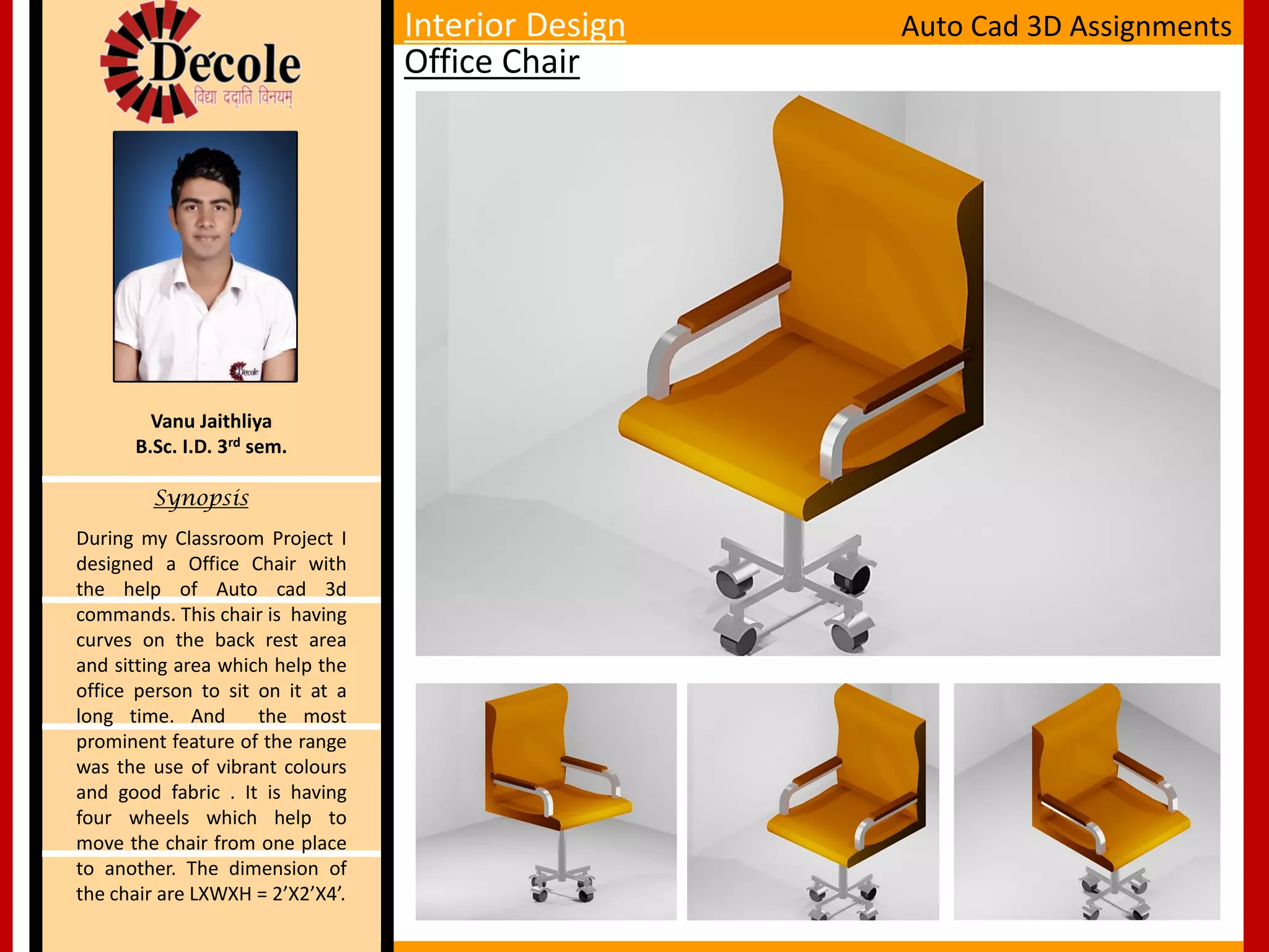 During my Classroom Project I
designed a Office Chair with
the help of Auto cad 3d
commands. This chair is having
curves on the back rest area
and sitting area which help the
office person to sit on it at a
long time. And the most
prominent feature of the range
was the use of vibrant colours
and good fabric . It is having
four wheels which help to
move the chair from one place
to another. The dimension of
the chair are LXWXH = 2’X2’X4’.
Vanu Jaithliya
B.Sc. I.D. 3rd sem.
Synopsis
Office Chair
Auto Cad 3D AssignmentsInterior Design
 