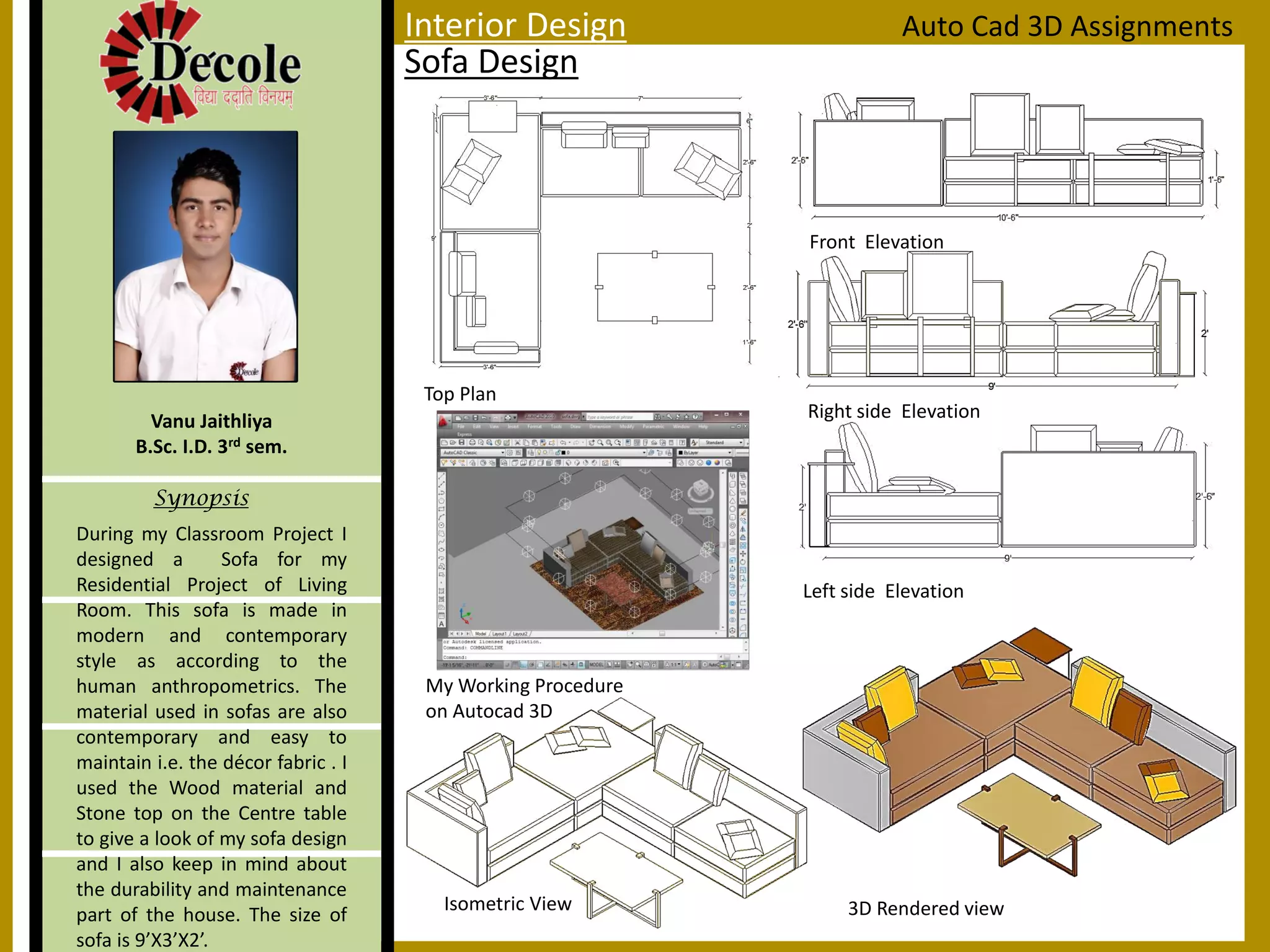 During my Classroom Project I
designed a Sofa for my
Residential Project of Living
Room. This sofa is made in
modern and contemporary
style as according to the
human anthropometrics. The
material used in sofas are also
contemporary and easy to
maintain i.e. the décor fabric . I
used the Wood material and
Stone top on the Centre table
to give a look of my sofa design
and I also keep in mind about
the durability and maintenance
part of the house. The size of
sofa is 9’X3’X2’.
Vanu Jaithliya
B.Sc. I.D. 3rd sem.
Synopsis
Sofa Design
Auto Cad 3D Assignments
Top Plan
Front Elevation
Right side Elevation
Isometric View 3D Rendered view
My Working Procedure
on Autocad 3D
Left side Elevation
Interior Design
 