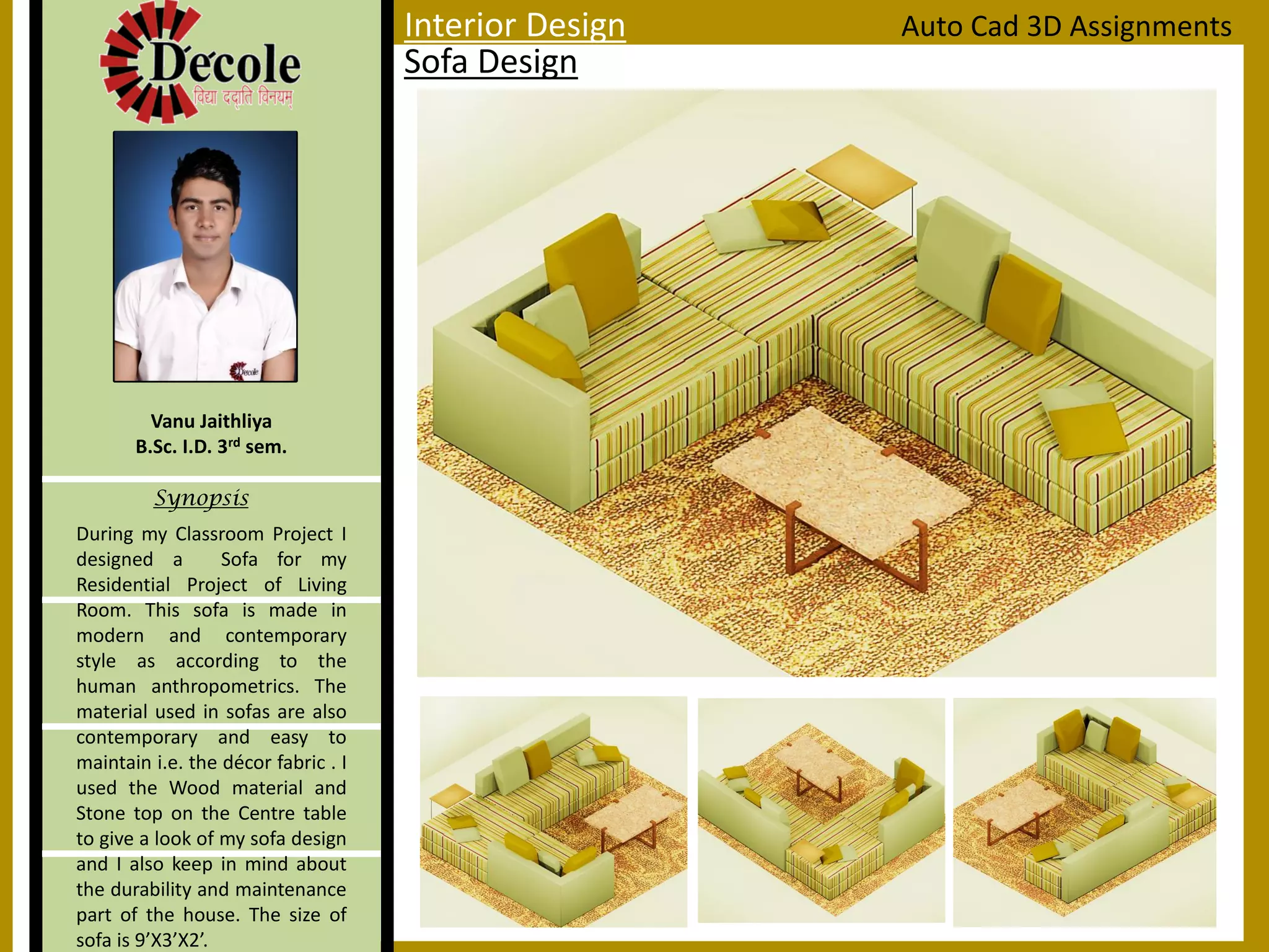 Vanu Jaithliya
B.Sc. I.D. 3rd sem.
Synopsis
Sofa Design
Auto Cad 3D AssignmentsInterior Design
During my Classroom Project I
designed a Sofa for my
Residential Project of Living
Room. This sofa is made in
modern and contemporary
style as according to the
human anthropometrics. The
material used in sofas are also
contemporary and easy to
maintain i.e. the décor fabric . I
used the Wood material and
Stone top on the Centre table
to give a look of my sofa design
and I also keep in mind about
the durability and maintenance
part of the house. The size of
sofa is 9’X3’X2’.
 