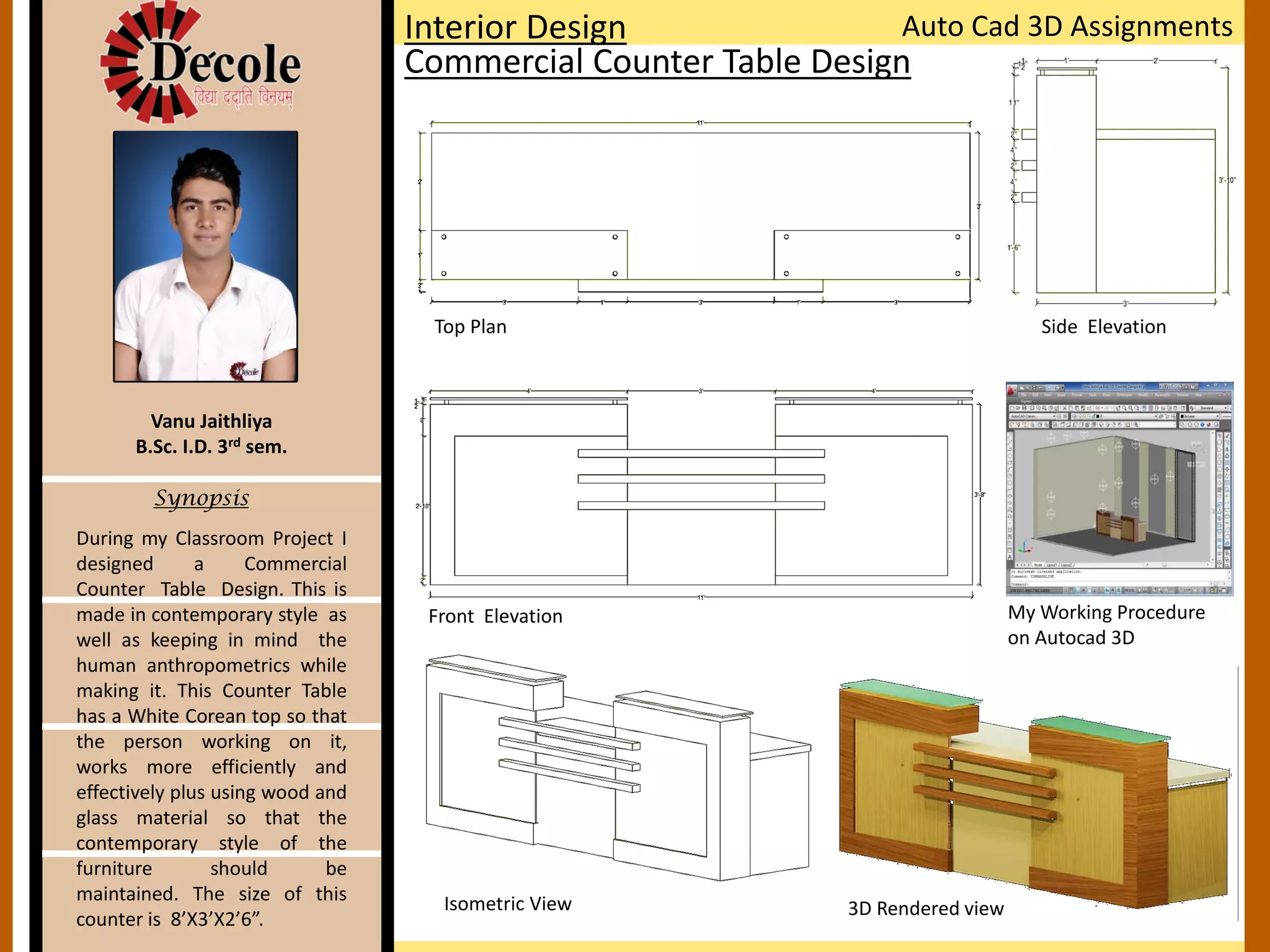 During my Classroom Project I
designed a Commercial
Counter Table Design. This is
made in contemporary style as
well as keeping in mind the
human anthropometrics while
making it. This Counter Table
has a White Corean top so that
the person working on it,
works more efficiently and
effectively plus using wood and
glass material so that the
contemporary style of the
furniture should be
maintained. The size of this
counter is 8’X3’X2’6”.
Vanu Jaithliya
B.Sc. I.D. 3rd sem.
Synopsis
Interior Design
Commercial Counter Table Design
Auto Cad 3D Assignments
Top Plan
Front Elevation
Side Elevation
Isometric View 3D Rendered view
My Working Procedure
on Autocad 3D
 