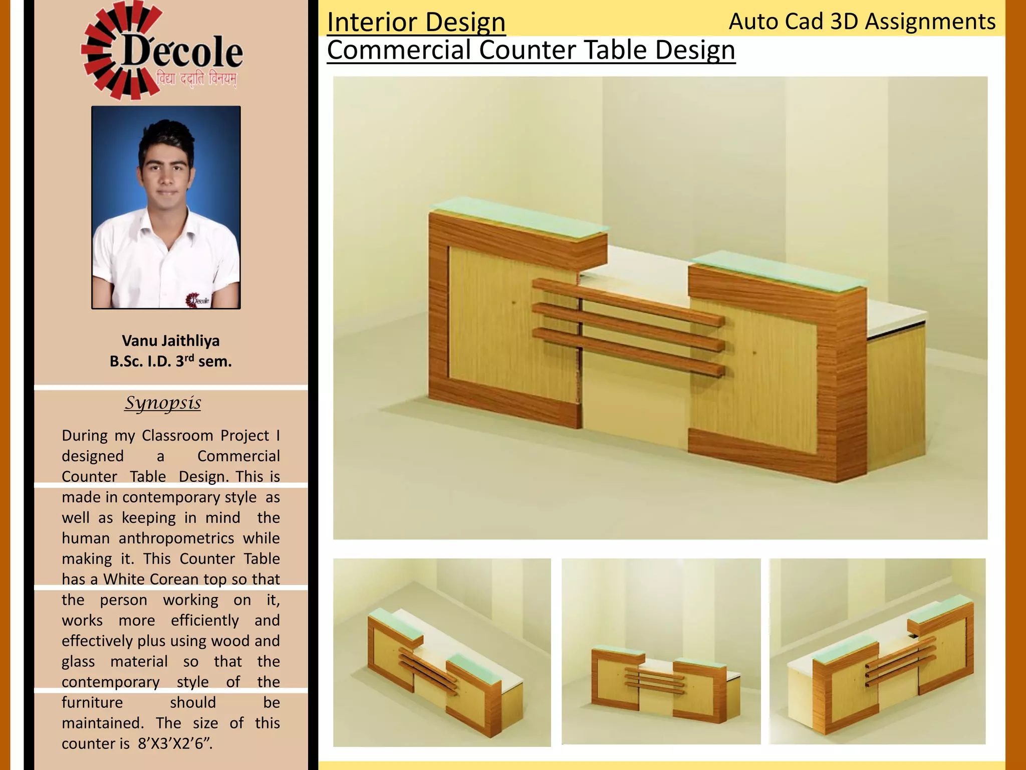 Vanu Jaithliya
B.Sc. I.D. 3rd sem.
Synopsis
Interior Design
Commercial Counter Table Design
Auto Cad 3D Assignments
During my Classroom Project I
designed a Commercial
Counter Table Design. This is
made in contemporary style as
well as keeping in mind the
human anthropometrics while
making it. This Counter Table
has a White Corean top so that
the person working on it,
works more efficiently and
effectively plus using wood and
glass material so that the
contemporary style of the
furniture should be
maintained. The size of this
counter is 8’X3’X2’6”.
 