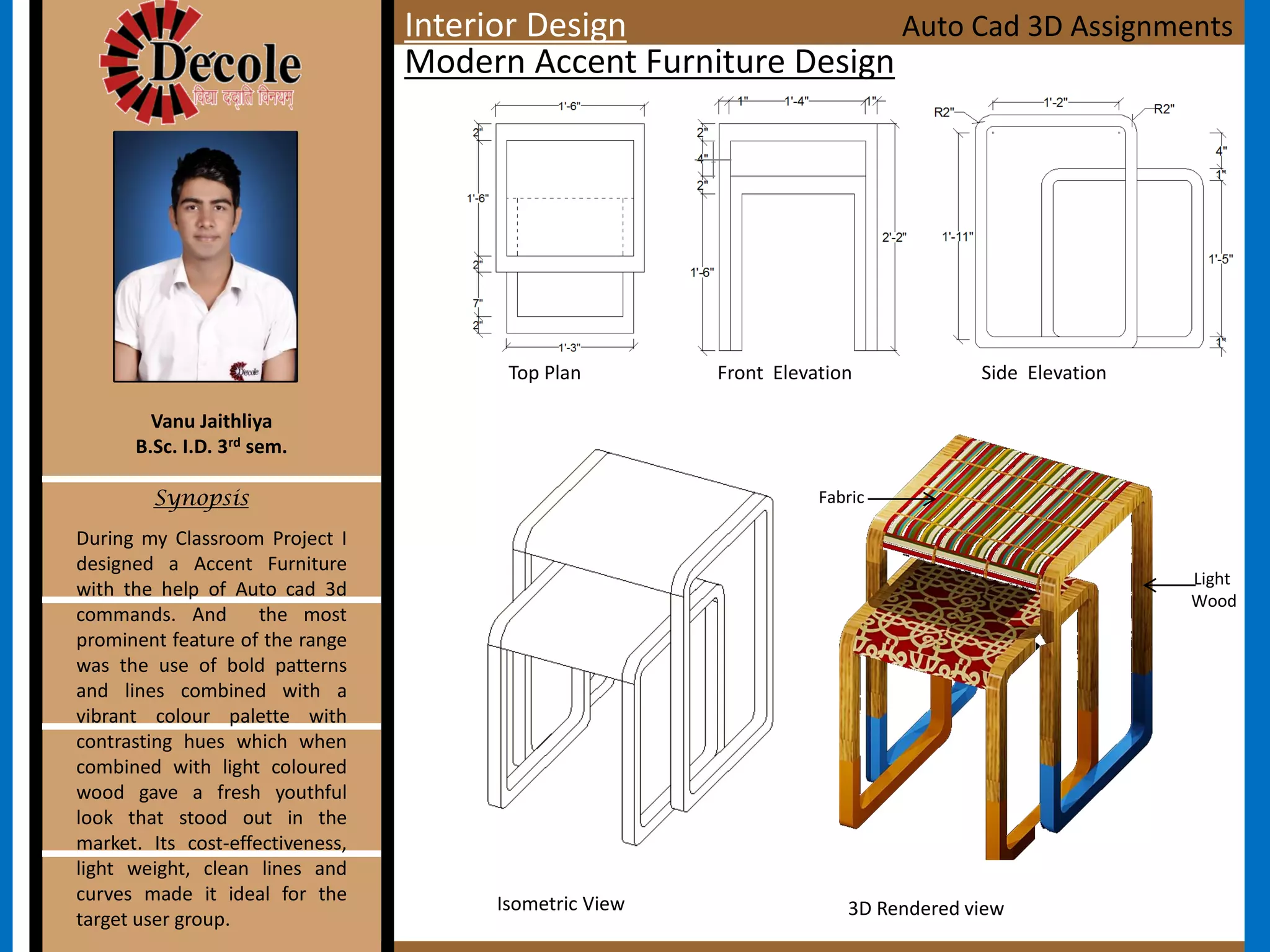 Top Plan Front Elevation Side Elevation
Isometric View
During my Classroom Project I
designed a Accent Furniture
with the help of Auto cad 3d
commands. And the most
prominent feature of the range
was the use of bold patterns
and lines combined with a
vibrant colour palette with
contrasting hues which when
combined with light coloured
wood gave a fresh youthful
look that stood out in the
market. Its cost-effectiveness,
light weight, clean lines and
curves made it ideal for the
target user group.
Vanu Jaithliya
B.Sc. I.D. 3rd sem.
Synopsis
Modern Accent Furniture Design
Auto Cad 3D Assignments
Light
Wood
Fabric
3D Rendered view
Interior Design
 