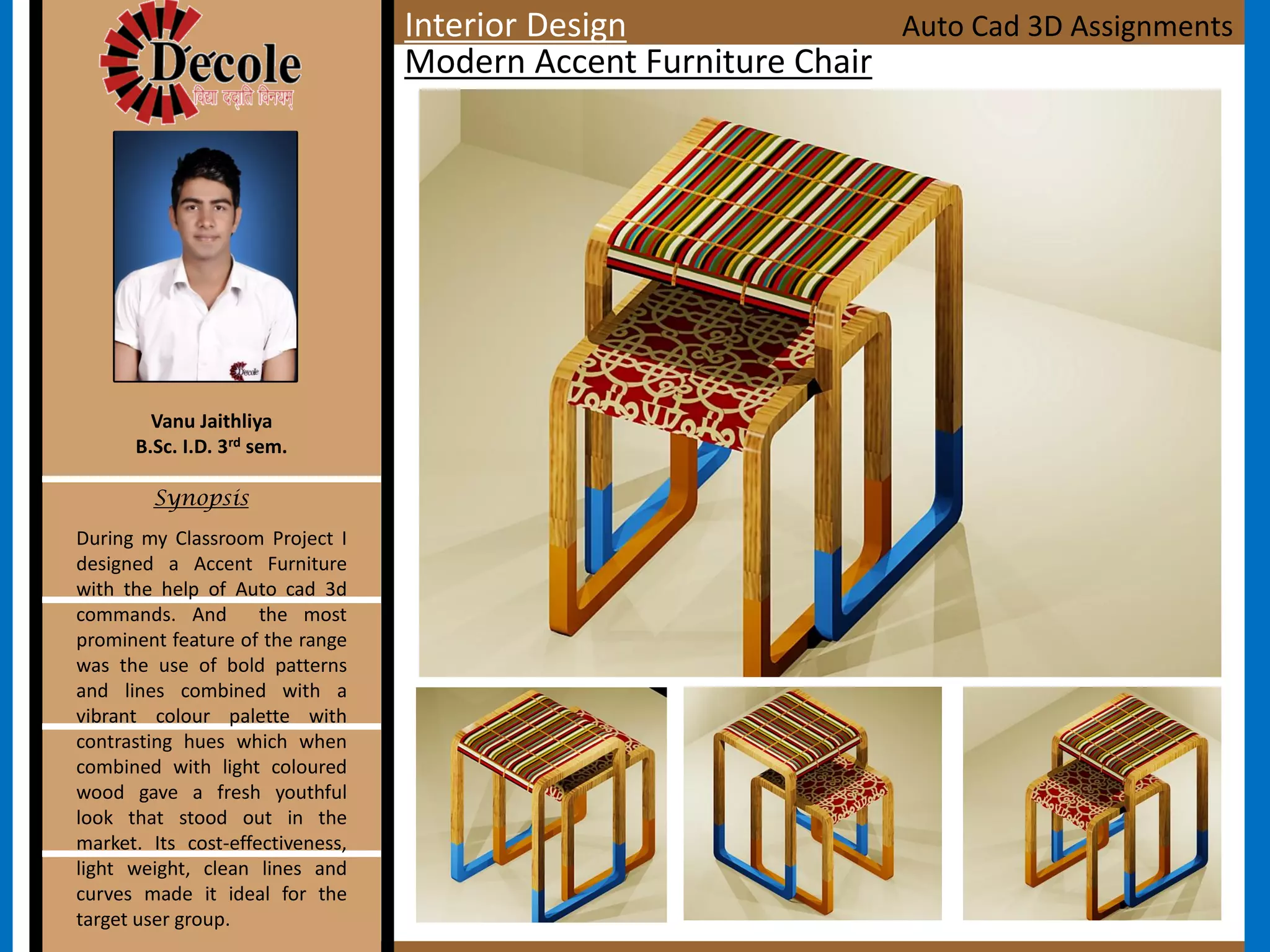 During my Classroom Project I
designed a Accent Furniture
with the help of Auto cad 3d
commands. And the most
prominent feature of the range
was the use of bold patterns
and lines combined with a
vibrant colour palette with
contrasting hues which when
combined with light coloured
wood gave a fresh youthful
look that stood out in the
market. Its cost-effectiveness,
light weight, clean lines and
curves made it ideal for the
target user group.
Vanu Jaithliya
B.Sc. I.D. 3rd sem.
Synopsis
Modern Accent Furniture Chair
Auto Cad 3D AssignmentsInterior Design
 