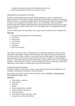 Coloque a mistura de cera quente nas forminhas e deixe esfriar;
    • Retire os gizes quando esfriarem. Use como giz de cera.


FORMANDO UM ALBUM DE CANÇÕES
Quando as crianças frequentam a Educação Infantil, geralmente o canto é o momento mais
prazeroso para ela. Com o passar do tempo, geralmente se não insistimos em sala de aula para que
cantem e utilizem a voz, então elas acabam não entoando melhor, não sentindo mais aquela vontade
de cantar. Com as sugestões dos conteúdos sobre a voz e suas inflexões, nada mais prático e
coerente do que inserir alguma canções para que os alunos possam cantar em sala de aula. A ideia é
formar um álbum de canções durante todo o ano. Essa sugestão pode ser empregada da Educação
Infantil ao 5º ano.
Para que o álbum fique mais interessante e rico, sugere-se que os próprios alunos o confeccionem.
Materiais:
    •   Cartolina tamanho pequeno da cor de preferência;
    •   Cola branca;
    •   Tinta guache;
    •   Cola colorida;
    •   Lápis de cor;
    •   Canetinhas;
    •   Glitter ou cola glitter.


Após dobrar a cartolina ao meio, o aluno pode usar a criatividade e desenhar e colorir uma capa
com motivos relacionados à música, colocar seu nome, série e turma. Para unir as folhas com os
textos das músicas, utilizar o furador e, com uma fita fixar as folhas na pasta. É interessante que o
aluno traga para as aulas de arte essa pasta durante o ano, assim, o professor vai acrescentando as
canções e o aluno pode cantá-las em casa. Para facilitar a leitura, quando o aluno estiver aprendendo
a canção, o mais interessante é colocar o texto em transparência e usar o retroprojetor. Assim todos
olham para o mesmo lugar e o professor pode ensinar com mais eficácia.

ATIVIDADE DE ARTE GÓTICA
Os Irmãos Limbourg - Paul, Herman e Jean - criaram pinturas incrivelmente detalhadas para um
calendário, usando pincéis minúsculos e lentes de aumento.
Para conhecer mais sobre a obra dos Irmãos Limbourg, acesse: Art-Bonobo - Grandes pintores
Universidade de Coimbra - Artes
Materiais:
    •   Papel sulfite ou cartolina;
    •   Lápis grafite;
    •   Borracha;
    •   Régua;
    •   Canetas hidrográficas coloridas;
    •   Lápis coloridos ou giz de cera;
    •   Lente de aumento;
    •   Duas folhas de papel cartão para a capa;
    •   Grampeador ou furador de barbante.
 