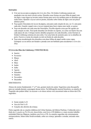 Instruções
    • Crie um layout para as páginas do Livro dos Dias. Os Irmãos Limbourg usaram um
      quadrado com um meio círculo acima. Desenhe essas formas em uma folha de papel com
      um lápis e uma régua ou invente outras formas para servir de moldura para os desenhos que
      serão feitos. Quando o layout estiver pronto, desenhe sobre linhas de lápis com um pincel
      atômico preto.
    • Faça quatro fotocópias do layout da página, uma para cada estação do ano, ou 12, uma para
      cada mês. Guarde o papel com o layout original para fazer cópias mais tarde, se quiser.
    • Faça um desenho em cada uma das fotocópias. Escolha alguma coisa que lhe agrade em
      cada estação ou mês. Você pode desenhar um feriado ou esporte, ou como seu bairro fica em
      cada época do ano. Coloque muitos detalhes pequenos em cada desenho, como fizeram os
      Irmãos Limbourg centenas de anos atrás. Use uma lente de aumento para ver os detalhes de
      perto. Escreva o nome da estação ou mês na borda de cada desenho.
    • Faça uma encadernação dos desenhos com duas folhas de papel cartão como capas.
      Grampeie–as ou utilize um furador e prenda com um barbante para encadernar o Livro dos
      Dias.


O Livro dos Dias dos Limbourg ( VER FIGURAS)
    •   Janeiro
    •   Fevereiro
    •   Março
    •   Abril
    •   Maio
    •   Junho
    •   Julho
    •   Agosto
    •   Setembro
    •   Outubro
    •   Novembro
    •   Dezembro
DISCOGRAFIA

Alunos do ensino fundamental, 1º a 5º ano, gostam muito de cantar. Sugerimos uma discografia
para ser cantada durante a passagem dessas séries. Na bibliografia musical brasileira, as canções de
Toquinho não podem faltar. Ao acessar o site desse artista você encontrará todas as letras dos CDs
sugeridos:



    • Gente miúda I e II
    • Arca de Noé I e II
    • Canções dos direitos da criança.
Outra sugestão são as canções didáticas de Celina Santana, da Editora Paulinas. Conhecida com o
título de A canção na Pré-Escola Amarelinha, com livro e CD didático e o mais recente trabalho
entitulado Palavras Mágicas, também com livro e CD. As canções sugeridas são extremamente
enriquecedoras, falam sobre biodiversidade, sobre ser criança, aprender e estudar, amizade entre
outros.
 