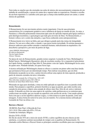 Nem todas as canções que são ensinadas nas aulas de música são necessariamente compostas de um
trabalho de sensibilização, o prazer de cantar deve superar todas as expectativas. Portanto a escolha
de um bom repertório é o caminho certo para que a criança sinta também prazer em cantar, e cantar
música de qualidade.



Renascimento
O Renascimento foi um movimento artístico muito importante. Uma de suas principais
características foi o rompimento gradativo com a influência da Igreja no mundo da arte. As artes, a
literatura e a filosofia praticamente renasceram após anos de opressão imposta pela Igreja católica e
pela ideologia teocêntrica, a qual pregava que tudo gira em torno de Deus. No Renascimento, o
homem voltou a ser o centro das atenções, o que ficou conhecido como antropocentrismo.
O Renascimento teve início na Itália, país que abrigava grande parte das ruínas da Antiguidade
clássica. Foi um novo olhar sobre o mundo, o que gerou muita curiosidade. Os artistas passaram a
dissecar cadáveres para melhor entender a anatomia humana, radicalizaram na arquitetura e foi
descoberta a perspectiva, por meio de pontos de fuga.
 (obra) SIMONI, Michelangelo
di Ludovico Buonarrotti.
Teto da Capela Sistina.
Afresco. Vaticano.
Na época de ouro do Renascimento, grandes nomes surgiram: Leonardo da Vinci, Michelangelo e
Rafael Sanzio. Michelangelo Buonarroti, além de excelente escultor, foi o responsável pela pintura
da Capela Sistina, a pedido do Papa Júlio II. Para pintar o teto da Capela, Michelangelo levou cerca
de quatro anos. Pintando deitado, ele quase ficou cego.
A técnica utilizada por Michelangelo chama-se afresco e consiste em pintar sobre uma base úmida
que permanecia fresca por um determinado tempo. Para realizar essa pintura, que era feita
diretamente na parede ou no teto, o pintor deveria utilizar uma espécie de tinta especial, produzida a
partir de minerais extraídos da terra e triturados.
(obra)VINCI, Leonardo Da. A Última Ceia. 1495-1497.
Óleo sobre duas camadas de gesso 460 x 880 cm.
Refeitório de Santa Marie Delle Grazie. Milão
Misturada em água pura destilada, a tinta era então aplicada na superfície (teto ou parede) ainda
úmida. Para preparar a superfície, primeiro borrifava-se água na parede, que então recebia uma
camada de areia grossa e depois uma camada de reboco mais fino, feito de cal, areia e mármore
moído. O desenho era feito em uma espécie de cartolina, então perfuravam-se os contornos para
confeccionar um molde, que era riscado na superfície com auxílio de carvão. Uma reação química
fazia com que a cal da superfície aderisse à água, e a tinta tornava-se parte da parede, como uma
tatuagem. A única forma de removê-la seria com um martelo. Foi a mesma técnica utilizada por
Leonardo da Vinci na última ceia.

Barroco e Rococó
 RUBENS, Peter Paul. A Descida da Cruz.
1611-1614. Óleo sobre tela 420 x 310 cm.
Catedral de Antuérpia. Bélgica.
Séculos XVII e XVIII
Do fim do século XVI até o início do século XVIII, o calmo equilíbrio da arte clássica já não
satisfazia, e os pintores sentiam necessidade de romper com os padrões do Renascimento. Os
chamados estilos Barroco e Rococó foram os principais caminhos escolhidos para esse rompimento.
 
