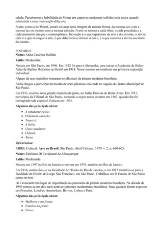 criada. Percebemos a habilidade de Monet em captar as mudanças sofridas pela pedra quando
submetida a uma iluminação diferente.
A arte, como a de Monet, jamais enxerga uma imagem da mesma forma, da mesma cor, com a
mesma luz ou mesmo com a mesma emoção. A arte se renova a cada olhar, a cada pincelada e a
cada momento em que a contemplamos. Inovação é o que esperamos da arte e dos artistas, o ato de
criar é o que distingue a arte, é que diferencia o eternoe o novo, é o que sustenta a eterna novidade
do mundo.

PINTORES
Nome: Anita Catarina Malfatti
Estilo: Modernista
Nasceu em São Paulo, em 1896. Em 1912 foi para a Alemanha, para cursar a Academia de Belas-
Artes de Berlim. Retornou ao Brasil em 1914. Nesse mesmo ano realizou sua primeira exposição
individual.
Alguns de seus trabalhos tomaram-se clássicos da pintura moderna brasileira.
Anita chegou a participar da mostra de artes plásticas realizada no saguão do Teatro Municipal de
São Paulo.
Em 1933, recebeu uma grande medalha de prata, no Salão Paulista de Belas-Artes. Em 1951,
participou da I Bienal de São Paulo, tornando a expor nesse certame em 1963, quando lhe foi
consagrada sala especial. Faleceu em 1964.
Algumas das principais obras:
    •   A estudante russa;
    •   O homem amarelo;
    •   Tropical;
    •   A boba;
    •   Uma estudante;
    •   O farol;
    •   Torso.
Referências:
ABRIL Cultural. Arte no Brasil. São Paulo: Abril Cultural, 1979. v. 2. p. 660-665.
Nome: Emiliano Di Cavalcanti de Albuquerque
Estilo: Modernista
Nasceu em 1897 no Rio de Janeiro e morreu em 1976, também no Rio de Janeiro.
Em 1916, matriculou-se na faculdade de Direito do Rio de Janeiro, e em 1917 transfere-se para a
faculdade de Direito do Largo São Francisco, em São Paulo. Trabalhou em O Estado de São Paulo
como revisor.
Di Cavalcanti tem lugar de importância no panorama da pintura moderna brasileira. Na década de
1940 tornou-se um dos mais notáveis pintores modernistas brasileiros. Seus quadros foram expostos
em Bruxelas, Londres, Amsterdam, Berlim, Lisboa e Paris.
Algumas das principais obras:
    • Mulheres com frutas;
    • Família na praia;
    • Vênus;
 