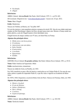 • Nu deitado;
    • Abigail.
Referências:
ABRIL Cultural. Arte no Brasil. São Paulo: Abril Cultural, 1979. 2. v. p 678- 685.
DI Cavalcanti. Disponível em: <www.dicavalcanti.com.br>. Acesso em: 25 jan. 2012.
Nome: Marc Chagall
Estilo: Modernista
Nasceu em Vitebsk, na Rússia, em 7 de julho 1887.
Foi um dos maiores e mais populares pintores europeus do século XX. Saiu de sua cidade natal para
estudar em São Petersburgo e depois em Paris, da qual nunca mais saiu. Mesmo a França sendo sua
pátria adotiva, a arte de Chagall manteve forte identidade russa.
Chagall morreu de ataque cardíaco aos 97 anos, em Saint-Paul, na França.
Algumas das principais obras:
    •   Minha noiva com luvas pretas;
    •   O violinista;
    •   Autorretrato com sete dedos;
    •   Sobre Vetebsk;
    •   O aniversário;
    •   A acrobata;
    •   Equestriana;
    •   Solidão.
Referências:
EDITORA Nova Cultural. Os grandes artistas. São Paulo: Editora Nova Cultural, 1991. p. 29-52.
Nome: Pedro Américo de Figueiredo e Melo
Estilo: neoclassicismo, romantismo.
Nasceu na cidade de Areia, na Paraíba, em 1843.
Em 1854, transferiu-se para o Rio de Janeiro e matriculou-se no Colégio Pedro II. Em uma de suas
aulas, pintou o quadro do imperador Pedro II, o que lhe valeu o ingresso na Academia de Belas-
Artes.
De 1859 a 1864, frequentou a escola de Belas-Artes de Paris. Faleceu em Florença, Itália, em 1905.
Algumas das principais obras:
    •   Moisés e Jocabed;
    •   O voto de Heloísa;
    •   Juliete e Holofernes;
    •   Davi e Abisag;
    •   A carioca;
    •   O grito do Ipiranga.
Referências:
ABRIL Cultural. Arte no Brasil. São Paulo: Abril Cultural, 1979. 1. v. p. 543-550
Nome: Tarsila do Amaral
 
