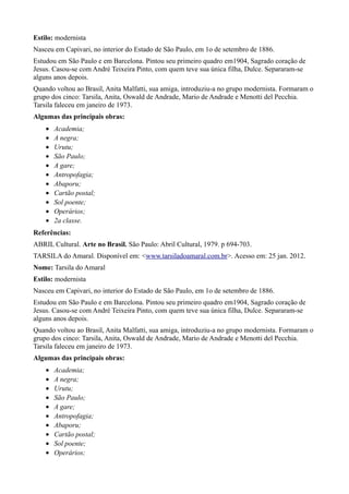 Estilo: modernista
Nasceu em Capivari, no interior do Estado de São Paulo, em 1o de setembro de 1886.
Estudou em São Paulo e em Barcelona. Pintou seu primeiro quadro em1904, Sagrado coração de
Jesus. Casou-se com André Teixeira Pinto, com quem teve sua única filha, Dulce. Separaram-se
alguns anos depois.
Quando voltou ao Brasil, Anita Malfatti, sua amiga, introduziu-a no grupo modernista. Formaram o
grupo dos cinco: Tarsila, Anita, Oswald de Andrade, Mario de Andrade e Menotti del Pecchia.
Tarsila faleceu em janeiro de 1973.
Algumas das principais obras:
    •   Academia;
    •   A negra;
    •   Urutu;
    •   São Paulo;
    •   A gare;
    •   Antropofagia;
    •   Abaporu;
    •   Cartão postal;
    •   Sol poente;
    •   Operários;
    •   2a classe.
Referências:
ABRIL Cultural. Arte no Brasil. São Paulo: Abril Cultural, 1979. p 694-703.
TARSILA do Amaral. Disponível em: <www.tarsiladoamaral.com.br>. Acesso em: 25 jan. 2012.
Nome: Tarsila do Amaral
Estilo: modernista
Nasceu em Capivari, no interior do Estado de São Paulo, em 1o de setembro de 1886.
Estudou em São Paulo e em Barcelona. Pintou seu primeiro quadro em1904, Sagrado coração de
Jesus. Casou-se com André Teixeira Pinto, com quem teve sua única filha, Dulce. Separaram-se
alguns anos depois.
Quando voltou ao Brasil, Anita Malfatti, sua amiga, introduziu-a no grupo modernista. Formaram o
grupo dos cinco: Tarsila, Anita, Oswald de Andrade, Mario de Andrade e Menotti del Pecchia.
Tarsila faleceu em janeiro de 1973.
Algumas das principais obras:
    •   Academia;
    •   A negra;
    •   Urutu;
    •   São Paulo;
    •   A gare;
    •   Antropofagia;
    •   Abaporu;
    •   Cartão postal;
    •   Sol poente;
    •   Operários;
 