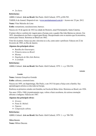 • 2a classe.
Referências:
ABRIL Cultural. Arte no Brasil. São Paulo: Abril Cultural, 1979. p 694-703.
TARSILA do Amaral. Disponível em: <www.tarsiladoamaral.com.br>. Acesso em: 25 jan. 2012.
Nome: Vítor Meireles de Lima
Estilo: romantismo, neoclassicismo, barroco.
Nasceu em 18 de agosto de 1832 na cidade de Desterro, atual Florianópolis, Santa Catarina.
O pintor obteve o prêmio de viagem para a Europa com o quadro São João Batista no cárcere. Em
1853, desembarcou em Paris e seguiu para Roma. Decepcionado com os mestres que lá encontrou,
rumou para Veneza. Retornou ao Brasil em 1862.
Vítor foi só pintor. Amou sua arte e devotou-se a ela, como autor e professor. Faleceu em 22 de
fevereiro de 1903, no Rio de Janeiro.
Algumas das principais obras:
    •   Batalha dos Guararapes;
    •   Primeira missa no Brasil;
    •   Moema;
    •   Degolação de São João Batista;
    •   A caridade.
Referências:
ABRIL Cultural. Arte no Brasil. São Paulo: Abril Cultural, 1979. 1. v. p. 550-554.

                                                                                          Antonio
          Gomide
Nome: Antonio Gonçalves Gomide
Estilo: cubismo, construtivismo.
Nasceu em 1895, em Itapetininga, São Paulo, e em 1913 foi para a Suíça com a família. Sua
aprendizagem artística se deu toda na Europa.
Realizou os primeiros estudos em Genebra, na Escola de Belas-Artes. Retornou ao Brasil, em 1926.
Nos anos 1950 e 1960, já praticamente cego, voltou a fazer esculturas, de curiosa conotação
africana e indígena. Faleceu em 1967.
Algumas das principais obras:
    •   Árvores;
    •   Ponte St. Michel;
    •   Figuras;
    •   Composição cubista.
Referências:
ABRIL Cultural. Arte no Brasil. São Paulo: Abril Cultural, 1979. 1. v. p. 708-709.

Milton Dacosta
Nome: Milton Dacosta
 
