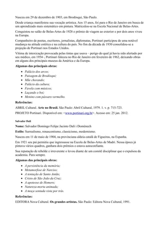 Nasceu em 29 de dezembro de 1903, em Brodósqui, São Paulo.
Desde criança manifestou sua vocação artística. Aos 15 anos, foi para o Rio de Janeiro em busca de
um aprendizado mais sistemático em pintura. Matriculou-se na Escola Nacional de Belas-Artes.
Conquistou no salão de Belas-Artes de 1928 o prêmio de viagem ao exterior e por dois anos viveu
na Europa.
Companheiro de poetas, escritores, jornalistas, diplomatas, Portinari participou de uma notável
mudança na atitude estética e na cultura do país. No fim da década de 1930 consolidou-se a
projeção de Portinari nos Estados Unidos.
Vítima de intoxicação provocada pelas tintas que usava – perigo do qual já havia sido alertado por
seu médico, em 1954–, Portinari faleceu no Rio de Janeiro em fevereiro de 1962, deixando obras
em alguns dos principais museus da América e da Europa.
Algumas das principais obras:
    •   Palácio dos arcos;
    •   Paisagem de Brodósqui;
    •   Mãe chorando;
    •   Palácio da cultura;
    •   Favela com músicos;
    •   Laçando o boi;
    •   Menino com pássaro vermelho.
Referências:
ABRIL Cultural. Arte no Brasil. São Paulo: Abril Cultural, 1979. 1. v. p. 715-723.
PROJETO Portinari. Disponível em: <www.portinari.org.br>. Acesso em: 25 jan. 2012.

Salvador Dali
Nome: Salvador Domingo Felipe Jacinto Dalí i Domènech
Estilo: Surrealismo, renascentismo, classicismo, modernismo.
Nasceu em 11 de maio de 1904, na provinciana aldeia catalã de Figueiras, na Espanha.
Em 1921 seu pai permitiu que ingressasse na Escola de Belas-Artes de Madri. Nessa época já
pintava vários quadros, ganhara dois prêmios e estava autoconfiante.
Sua reputação de rebelde e irreverente o levou diante de um comitê disciplinar que o expulsou da
academia. Para sempre.
Algumas das principais obras:
    •   A persistência da memória;
    •   Metamorfose de Narciso;
    •   A tentação de Santo Antão;
    •   Cristo de São João da Cruz;
    •   A apoteose de Homero;
    •   Natureza-morta animada;
    •   A moça sentada vista por trás.
Referências:
EDITORA Nova Cultural. Os grandes artistas. São Paulo: Editora Nova Cultural, 1991.
 
