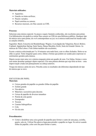 Materiais utilizados:
    •   Aquarelas;
    •   Guache ou tintas acrílicas;
    •   Pincéis variados;
    •   Papel cartolina ou canson;
    •   Recursos musicais, em fitas cassete ou CDS.


Processo:
Selecione uma música especial. As peças a seguir, bastante conhecidas, são excelentes para pintar.
Um bibliotecário irá ajudá-lo a retirar fitas cassete ou CDS de uma biblioteca pública. Qualquer tipo
de música serve para pintar, do rock contemporâneo ao jazz ou à música tradicional do mundo todo:
as canções infantis;
Sugestões: Bach, Concertos de Brandenburgo; Wagner, A cavalgada das Valquírias; Ravel, Bolero;
Copland, Appalachian Spring; Saint Saens, Dança Macabra; Grofe, Suíte do Grande Cânion. As
músicas de Villa Lobos e Tom Jobim também são excelentes;
Escute a música selecionada por 5 a 10 minutos sem nada fazer, com os olhos fechados. Deite-se no
chão se quiser. Tente imaginar quais cores, linhas e formas que podem ser usadas para expressar os
sentimentos gerados pela música;
Depois escute mais uma vez a música enquanto pinta um quadro de sons. Use linhas, formas e cores
sem tentar desenhar qualquer objeto especial. Crie uma pintura abstrata que seja feita na hora – uma
improvisação criada sem planejamento ou esboço anterior;
Troque de música e pinte de novo. Perceba como os resultados são diferentes dependendo do tipo
de música que se ouve.



ESCULTURA DE PAPEL
Materiais:
    •   Caixas grandes de papelão ou grandes folhas de papelão
    •   Estilete grande
    •   Fita adesiva
    •   Materiais e acessórios para decorar;
    •   Caixas de papelão de diversos tamanhos
    •   Pistola de cola quente
    •   Grampeador
    •   Tesoura
    •   Canetas hidrográficas
    •   Cola
    •   Giz de cera


Procedimentos:
    • Cortar e desdobrar uma caixa grande de papelão para formar o canto de uma peça, cozinha,
      quarto, sala etc. Utilizar fita adesiva larga para prender o papelão no lugar. Se estiver usando
      folhas de papelão, colar com fita para formar o canto;
 