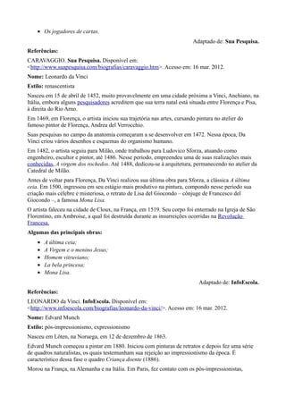• Os jogadores de cartas.
                                                                         Adaptado de: Sua Pesquisa.
Referências:
CARAVAGGIO. Sua Pesquisa. Disponível em:
<http://www.suapesquisa.com/biografias/caravaggio.htm>. Acesso em: 16 mar. 2012.
Nome: Leonardo da Vinci
Estilo: renascentista
Nasceu em 15 de abril de 1452, muito provavelmente em uma cidade próxima a Vinci, Anchiano, na
Itália, embora alguns pesquisadores acreditem que sua terra natal está situada entre Florença e Pisa,
à direita do Rio Arno.
Em 1469, em Florença, o artista iniciou sua trajetória nas artes, cursando pintura no atelier do
famoso pintor de Florença, Andrea del Verrocchio.
Suas pesquisas no campo da anatomia começaram a se desenvolver em 1472. Nessa época, Da
Vinci criou vários desenhos e esquemas do organismo humano.
Em 1482, o artista seguiu para Milão, onde trabalhou para Ludovico Sforza, atuando como
engenheiro, escultor e pintor, até 1486. Nesse período, empreendeu uma de suas realizações mais
conhecidas, A virgem dos rochedos. Até 1488, dedicou-se à arquitetura, permanecendo no atelier da
Catedral de Milão.
Antes de voltar para Florença, Da Vinci realizou sua última obra para Sforza, a clássica A última
ceia. Em 1500, ingressou em seu estágio mais produtivo na pintura, compondo nesse período sua
criação mais célebre e misteriosa, o retrato de Lisa del Giocondo – cônjuge de Francesco del
Giocondo –, a famosa Mona Lisa.
O artista faleceu na cidade de Cloux, na França, em 1519. Seu corpo foi enterrado na Igreja de São
Florentino, em Ambroise, a qual foi destruída durante as insurreições ocorridas na Revolução
Francesa.
Algumas das principais obras:
    •   A última ceia;
    •   A Virgem e o menino Jesus;
    •   Homem vitruviano;
    •   La bela princesa;
    •   Mona Lisa.
                                                                            Adaptado de: InfoEscola.
Referências:
LEONARDO da Vinci. InfoEscola. Disponível em:
<http://www.infoescola.com/biografias/leonardo-da-vinci/>. Acesso em: 16 mar. 2012.
Nome: Edvard Munch
Estilo: pós-impressionismo, expressionismo
Nasceu em Löten, na Noruega, em 12 de dezembro de 1863.
Edvard Munch começou a pintar em 1880. Iniciou com pinturas de retratos e depois fez uma série
de quadros naturalistas, os quais testemunham sua rejeição ao impressionismo da época. É
característico dessa fase o quadro Criança doente (1886).
Morou na França, na Alemanha e na Itália. Em Paris, fez contato com os pós-impressionistas,
 