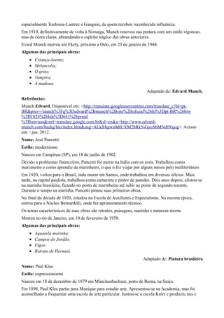 especialmente Toulouse-Lautrec e Gauguin, de quem recebeu reconhecida influência.
Em 1910, definitivamente de volta à Noruega, Munch renovou sua pintura com um estilo vigoroso,
mas de cores claras, abrandando o espírito trágico das obras anteriores.
Evard Munch morreu em Ekely, próximo a Oslo, em 23 de janeiro de 1944.
Algumas das principais obras:
    •   Criança doente;
    •   Melancolia;
    •   O grito;
    •   Vampira;
    •   A madona.
                                                                       Adaptado de: Edvard Munch.
Referências:
Munch.Edvard. Disponível em: <http://translate.googleusercontent.com/translate_c?hl=pt-
BR&prev=/search%3Fq%3Dedvard%2Bmunch%2Bsite%2Boficial%26hl%3Dpt-BR%26biw
%3D1024%26bih%3D641%26prmd
%3Dimvnso&rurl=translate.google.com.br&sl=en&u=http://www.edvard-
munch.com/backg/bio/index.htm&usg=ALkJrhgwa0dtUXM2bRk5sGyuSbMNd0Yqog>. Acesso
em: / jun. 2012.
Nome: José Pancetti
Estilo: modernismo
Nasceu em Campinas (SP), em 18 de junho de 1902.
Devido a problemas financeiros, Pancetti foi morar na Itália com os avós. Trabalhou como
marceneiro e como aprendiz de marinheiro, o que o fez viajar por alguns meses pelo mediterrâneo.
Em 1920, voltou para o Brasil, indo morar em Santos, onde trabalhou em diversos ofícios. Mais
tarde, na capital paulista, trabalhou como cartazista e pintor de paredes. Dois anos depois, alistou-se
na marinha brasileira, ficando no posto de marinheiro até subir ao posto de segundo tenente.
Durante o tempo na marinha, Pancetti pintou suas primeiras obras.
No final da década de 1920, estudou na Escola de Auxiliares e Especialistas. Na mesma época,
entrou para o Núcleo Bernardelli, onde fez aprimoramento técnico.
Os temas característicos de suas obras são retratos, paisagens, marinha e natureza-morta.
Morreu no rio de Janeiro, em 10 de fevereiro de 1958.
Algumas das principais obras:
    •   Aquarela marinha;
    •   Campos do Jordão;
    •   Figos;
    •   Retrato de Hernani.
                                                                     Adaptado de: Pintura brasileira
Nome: Paul Klee
Estilo: expressionismo
Nasceu em 18 de dezembro de 1879 em Münchenbuchsee, perto de Berna, na Suíça.
Em 1898, Paul Klee partiu para Munique para estudar arte. Apresentou-se na Academia, mas foi
aconselhado a frequentar uma escola de arte particular. Juntou-se à escola Knirr e produziu nus e
 