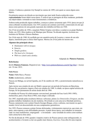 retratos. Conheceu a pianista Lily Stumpf no outono de 1899, com quem se casou alguns anos
depois.
Os primeiros passos em direção ao movimento que mais tarde ficaria conhecido como
expressionismo foram dados nessa época. É notável que as paisagens de Klee mudaram, perdendo
sua objetividade e tornando-se mais monumentais e românticas.
Embora tenha produzido alguns trabalhos, começou a pintar seriamente após 1918, época em que já
estava obtendo reconhecimento. Em 1919, assinou um contrato com Goltz, comerciante de arte que
atuou como patrono de uma grande exposição dos trabalhos de Klee em 1920.
Em 25 de novembro de 1920, o arquiteto Walter Gropius convidou-o a juntar-se ao grupo Bauhaus.
Então, em 1921, Klee mudou-se de Munique para Weimar. Na década seguinte, lecionou nos
institutos de Weimar e Dessou Bauhaus.
Em 10 de maio de 1940, foi acolhido por um sanatório perto de Locarno e, menos de um mês
depois, transferido para a clínica Sant'Agnese. Morreu em 28 de junho do mesmo ano.
Algumas das principais obras:
    •   Hammamet with its mosque;
    •   Senecio;
    •   Temple gardens;
    •   The heart of st. Germain;
    •   With two camels and a donkey.
                                                                   Adaptado de: Pintores Famosos.
Referências:
KLEE.Pintores Famosos. Disponível em: <http://www.pintoresfamosos.com.br/?pg=klee>. Acesso
em: 16 mar. 2012.

Pablo Picasso
Nome: Pablo Ruiz y Picasso
Estilo: modernismo, cubismo
Nasceu em Málaga, no sul da Espanha, em 25 de outubro de 1881, e posteriormente naturalizou-se
francês.
Após iniciar seus estudos de arte em Madri e passar por um período de boemia em Barcelona,
Picasso fez sua primeira viagem a Paris em outubro de 1900. A cidade, na época capital artística da
Europa, foi lar permanente do artista desde abril de 1904.
O trabalho de Picasso foi relativamente convencional, passando da Fase Azul (1901-1905),
melancólica, para a Fase Rosa (1905), mais alegre e delicada.
Em 1907, inspirado pelas esculturas ibéricas e africanas, pintou Les Demoiselles d'Avignon, um dos
grandes trabalhos fundadores da arte moderna. Divertindo-se com uma nova liberdade pictórica,
Picasso, juntamente com o pintor francês Georges Braque, criou o cubismo, movimento no qual o
mundo visível era desconstruído em seus componentes geométricos.
Em 1925, Picasso começou a pintar formas deformadas, violentamente expressivas, que eram, em
parte, uma resposta a suas dificuldades pessoais. A partir dessa época, seus trabalhos se tornaram
cada vez mais multiformes, empregando – e inventando – uma variedade de estilos como nenhum
outro artista havia feito antes.
No fim da década de 1930, quando o impulso criativo de Picasso parecia estar enfraquecendo, os
acontecimentos o levaram a criar seu quadro mais famoso, Guernica. Essa obra foi uma resposta
 