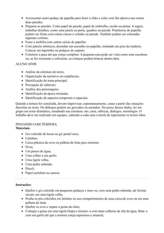 • Acrescentar outro pedaço de papelão para fazer o chão e colar com fita adesiva nas outras
      duas paredes.
    • Preparar as paredes. Colar papel de parede, papel de embrulho, tecido ou pintar. A seguir,
      trabalhar detalhes, como uma janela ou porta, quadros na parede. Prateleiras de papelão
      podem ser feitas com outras caixas e coladas na parede. Também podem ser colocadas
      algumas cortinas;
    • Fazer a mobília com outras caixas de papelão;
    • Com pincéis atômicos, desenhar um assoalho no papelão, imitando um piso de madeira.
      Colocar um tapetinho ou pedaços de carpete;
    • Construir a peça até que esteja completa. A pequena casa pode ser vista como uma escultura
      ou, se for resistente o suficiente, as crianças podem brincar dentro dela.
ALUNO ATOR

    •   Análise da estrutura do texto;
    •   Organização da narrativa em seqüências;
    •   Identificação do tema principal;
    •   Percepção do subtexto;
    •   Análise dos personagens;
    •   Identificação da época retratada;
    •   Identificação de aspectos temporais e espaciais.
Quando a leitura for concluída, devem improvisar, espontaneamente, cenas a partir das situações
descritas no texto. Os diálogos podem ser gravados ou anotados. De posse desses dados, ler em
grupo um texto dramático, estudando sua estrutura: ato, cena, rubricas, diálogos, monólogos. O
trabalho deve ser realizado em equipes, cabendo a cada uma a tarefa de representar os textos lidos.

PINTANDO COM TÊMPERA
Materiais:
    •   Giz colorido de lousa ou giz pastel seco;
    •   Latinhas;
    •   Caixa plástica de ovos ou palheta de tinta para misturar;
    •   Ovos;
    •   Um pouco de água;
    •   Uma colher e um garfo;
    •   Uma tigela velha;
    •   Uma pedra redonda;
    •   Pincel;
    •   Papel cartolina ou canson.


Instruções:
    • Quebre o giz colorido em pequenos pedaços e moa–os, com uma pedra redonda, até formar
      um pó, em uma tigela velha;
    • Ponha os pós coloridos em latinhas ou nos compartimentos de uma caixa de ovos ou em uma
      palheta de tinta;
    • Quebre os ovos e separe a gema da clara;
    • Coloque a gema em uma tigela limpa e misture–a com duas colheres de chá de água. Bata–a
      com um garfo até que a mistura esteja espumosa e amarela;
 