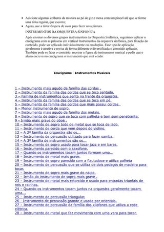 • Adicione algumas colheres da mistura ao pó de giz e mexa com um pincel até que se forme
     uma tinta regular, que escorra;
   • Agora, use a tinta têmpera de ovos para fazer uma pintura.
      INSTRUMENTOS DA ORQUESTRA SINFONICA
      Após ensinar os diversos grupos instrumentais da Orquestra Sinfônica, sugerimos aplicar o
      crucigrama com as palavras em vertical Instrumentos da orquestra sinfônica, para fixação do
      conteúdo, pode ser aplicado individualmente ou em duplas. Esse tipo de aplicação
      geralmente é atrativa e revisa de forma diferente e diversificada o conteúdo aplicado.
      Também pode se fazer o contrário: mostrar a figura do instrumento musical e pedir que o
      aluno escreva no crucigrama o instrumento que está vendo.




                           Crucigrama - Instrumentos Musicais




1 – Instrumento mais agudo da família das cordas .
2 – Instrumento da família das cordas que se toca sentado.
3 – Família de instrumentos que senta na frente da orquestra.
4 – Instrumento da família das cordas que se toca em pé.
5 – Instrumento da família das cordas que mais possui cordas.
6 – Menor instrumento de sopro.
7 – Instrumento mais agudo da família dos metais.
8 – Instrumento de sopro que se toca com palheta e tem som penetrante.
9 - Irmão mais grave do oboé .
10 – Instrumento de sopro todo de metal que se toca de lado.
11 – Instrumento de corda que vem depois do violino.
12 – A 2ª família da orquestra são os...
13 – Instrumento de percussão utilizado para fazer samba.
14 – A 3ª família de instrumentos são os...
15 – Instrumento de sopro usado para tocar jazz e em bares.
16 – Instrumento parecido com o saxofone.
17 – Quando os instrumentos tocam juntos formam uma...
18 – Instrumento de metal mais grave.
19 – Instrumento de sopro parecido com a flautadoce e utiliza palheta
20 – Instrumento de percussão que se utiliza de dois pedaços de madeira para
tocar.
21 – Instrumento de sopro mais grave do naipe.
22 – Irmão do instrumento de sopro mais grave .
23 – Instrumento de metal mais retorcido e usado para entradas triunfais de
reis e rainhas.
24 – Quando os instrumentos tocam juntos na orquestra geralmente tocam
uma...
25 – Instrumento de percussão triangular.
26 - Instrumento de percussão grande e usado por orientais.
27 – Instrumento de percussão da família dos xilofones que utiliza a rede
elétrica.
28 – Instrumento de metal que faz movimento com uma vara para tocar.
 
