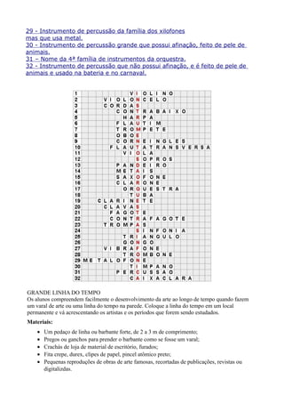 29 - Instrumento de percussão da família dos xilofones
mas que usa metal.
30 - Instrumento de percussão grande que possui afinação, feito de pele de
animais.
31 – Nome da 4ª família de instrumentos da orquestra.
32 - Instrumento de percussão que não possui afinação, e é feito de pele de
animais e usado na bateria e no carnaval.




GRANDE LINHA DO TEMPO
Os alunos compreendem facilmente o desenvolvimento da arte ao longo de tempo quando fazem
um varal de arte ou uma linha do tempo na parede. Coloque a linha do tempo em um local
permanente e vá acrescentando os artistas e os períodos que forem sendo estudados.
Materiais:
    •   Um pedaço de linha ou barbante forte, de 2 a 3 m de comprimento;
    •   Pregos ou ganchos para prender o barbante como se fosse um varal;
    •   Crachás de loja de material de escritório, furados;
    •   Fita crepe, durex, clipes de papel, pincel atômico preto;
    •   Pequenas reproduções de obras de arte famosas, recortadas de publicações, revistas ou
        digitalizdas.
 