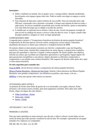 Instruções:
    • Dobre o barbante na metade, três ou quatro vezes, e marque dobras. Quando desdobrado,
      haverá partes com espaços iguais entre elas. Pode-se medir com régua os espaços a serem
      marcados;
    • Faça etiquetas de data para a época artística de sua escolha. Faça um marcador para cada
      500 anos, começando com o presente e recuando. Coloque uma etiqueta de data na corda, a
      cada marca. Se estiver estudando um período mais recente da história, ajuste os marcadores.
      Crie uma linha de tempo que se adapte à escolha dos artistas;
    • À medida que se exploram novos artistas e obras de arte, recorte um pequeno exemplo de
      uma revista ou catálogo de museu e escreva a data da obra no verso. A seguir, usando clipe
      de papel, pendure a imagem no varal, no lugar apropriado.
COMPOSITORES MPB
A sugestão para o projeto é “Compositores brasileiros da história da música popular brasileira”.
Compositores de diversas épocas, diversos estilos, enriquecem a nossa música. Entretanto,
atualmente são poucos os alunos que conhecem a verdadeira história da MPB.
Os maiores objetivos deste projeto consistem em fazê-los: compreender o que são biografias,
ensiná-los a tomar notas, mostrar-lhes compositores de outras épocas, e proporcionar condições
para que eles aprendam a valorizar e resgatar a música popular. De forma simples mas objetiva,
solicitar aos alunos que escolham um compositor, apresentem a sua biografia, tragam algum CD
para que possam exemplificar a sua música e depois discutam as diferentes composições e
compositores e sua relação com a música brasileira. Não esquecer de discutir sobre quais são e qual
é a boa música brasileira.
Os sites sugeridos para consulta são:
Guia de MPB: site de diversos artistas e compositores da música popular brasileira.
Música Popular Brasileira - História de Sua Gente: história e fatos pitorescos da Música Popular
Brasileira, seus grandes compositores, sua influência na política, suas musas, e de seu ...
MPBNet: a lista mais quente sobre música na internet.


ATIVIDADES ARTE GÓTICA
As pinturas de Giotto eram feitas de gemas de ovos misturados com argila, minerais, frutas
silvestres e até mesmo insetos moídos, para fazer pigmentos coloridos. Para saber mais sobre
Giotto, clique em algum dos sites abaixo:
    • Vidas Lusófonas - Giotto
    • Artes.com - Giotto
    • Ocaiw - Giotto



ATIVIDADES 1º AO 5º ANO

PRIMEIRA CANÇÕES

Para que todos aprendam as notas musicais, que são sete, a ideia é colocar o nome delas em um
cartaz de forma que todos possam visualizar na sala de aula. Por exemplo: representá-las em papel
tamanho A4 e impresso no computador:
DÓ, RÉ, MI, FÁ, SOL, LÁ, SI, DÓ
 