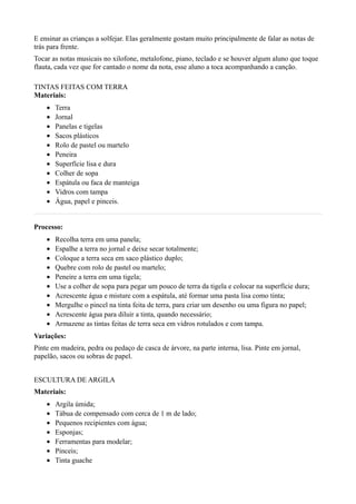E ensinar as crianças a solfejar. Elas geralmente gostam muito principalmente de falar as notas de
trás para frente.
Tocar as notas musicais no xilofone, metalofone, piano, teclado e se houver algum aluno que toque
flauta, cada vez que for cantado o nome da nota, esse aluno a toca acompanhando a canção.

TINTAS FEITAS COM TERRA
Materiais:
    •   Terra
    •   Jornal
    •   Panelas e tigelas
    •   Sacos plásticos
    •   Rolo de pastel ou martelo
    •   Peneira
    •   Superfície lisa e dura
    •   Colher de sopa
    •   Espátula ou faca de manteiga
    •   Vidros com tampa
    •   Água, papel e pinceis.


Processo:
    •   Recolha terra em uma panela;
    •   Espalhe a terra no jornal e deixe secar totalmente;
    •   Coloque a terra seca em saco plástico duplo;
    •   Quebre com rolo de pastel ou martelo;
    •   Peneire a terra em uma tigela;
    •   Use a colher de sopa para pegar um pouco de terra da tigela e colocar na superfície dura;
    •   Acrescente água e misture com a espátula, até formar uma pasta lisa como tinta;
    •   Mergulhe o pincel na tinta feita de terra, para criar um desenho ou uma figura no papel;
    •   Acrescente água para diluir a tinta, quando necessário;
    •   Armazene as tintas feitas de terra seca em vidros rotulados e com tampa.
Variações:
Pinte em madeira, pedra ou pedaço de casca de árvore, na parte interna, lisa. Pinte em jornal,
papelão, sacos ou sobras de papel.


ESCULTURA DE ARGILA
Materiais:
    •   Argila úmida;
    •   Tábua de compensado com cerca de 1 m de lado;
    •   Pequenos recipientes com água;
    •   Esponjas;
    •   Ferramentas para modelar;
    •   Pinceis;
    •   Tinta guache
 