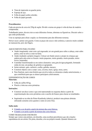 •   Tinta de impressão ou guache preta;
    •   Esponja de aço;
    •   Folha de papel cartão colorido;
    •   Folha de papel gessado.


Procedimentos:
Cada um precisa de cerca de 250g de argila. Dividir a turma em grupo à volta da base de madeira
compensada;
Trabalhando juntos, devem criar as mais diferentes formas, abstratas ou figurativas. Discutir sobre o
que estão produzindo;
Usar as esponjas para alisar a argila e as ferramentas para dar diferentes texturas;
Deixar secar e pintar com guache. Como as peças são secas e não cerâmica, é preciso muito cuidado
ao manuseá-las, pois são frágeis.


AQUECIMENTO PARA TEATRO
  • Andar imaginando: estar com o pé engessado, ter um grande peso sobre a cabeça, estar sobre
    patins, estar na relva e estar na lama;
  • Andar mudando a própria imagem. Colocar um fundo sonoro e propor às crianças que
    andem pela sala como se fossem: muito pequenas, muito grandes, muito pesadas, muito
    leves e arqueadas;
  • Caminhar transformando-se em outros elementos: uma gota de água pingando, formando
    ondas do mar, um pedaço de gelatina se agrupando.
  • Imitar animais: gato, cachorro, coelho, galinha, macaco;
  • Construir objetos com o corpo: casa, caverna, muro, igreja, mesa, carro;
  • Para finalizar, narre uma história que envolva todos os elementos citados anteriormente, o
    que contribuirá para que os alunos participem coletivamente.
EXPERIMENTAÇÃO DE CORES
Materiais:
    • Folha de sulfite 60 kg;
    • Pincéis e tinta nas cores primárias.
Instruções:
    • Construir um disco como o que está representado no esquema abaixo a partir da
      experimentação das cores primárias com o auxílio do branco para clarear as tonalidades.

    • Inspirando-se na obra do Pintor Kandinsky (abaixo), produzir uma pintura abstrata
      utilizando somente cores quentes e outra só cores frias.

Saiba mais:
    • Criando a cor da pele a partir da mistura das cores básicas.
    • Criando a cor preta a partir da mistura das cores básicas.
COMO TRABALHAR O RETRATO
Sempre que vemos uma pintura, um desenho, uma escultura percebemos que são criações
espontâneas de um artista. Ele pinta, desenha, cria seu próprio mundo. Quando falamos em
 
