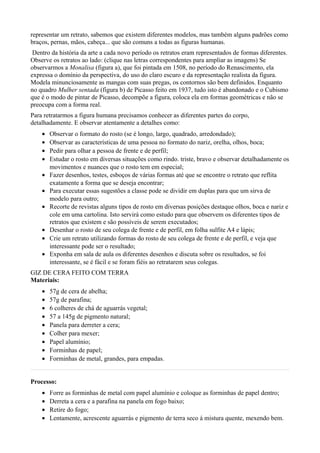 representar um retrato, sabemos que existem diferentes modelos, mas também alguns padrões como
braços, pernas, mãos, cabeça... que são comuns a todas as figuras humanas.
 Dentro da história da arte a cada novo período os retratos eram representados de formas diferentes.
Observe os retratos ao lado: (clique nas letras correspondentes para ampliar as imagens) Se
observarmos a Monalisa (figura a), que foi pintada em 1508, no período do Renascimento, ela
expressa o domínio da perspectiva, do uso do claro escuro e da representação realista da figura.
Modela minunciosamente as mangas com suas pregas, os contornos são bem definidos. Enquanto
no quadro Mulher sentada (figura b) de Picasso feito em 1937, tudo isto é abandonado e o Cubismo
que é o modo de pintar de Picasso, decompõe a figura, coloca ela em formas geométricas e não se
preocupa com a forma real.
Para retratarmos a figura humana precisamos conhecer as diferentes partes do corpo,
detalhadamente. E observar atentamente a detalhes como:
    •   Observar o formato do rosto (se é longo, largo, quadrado, arredondado);
    •   Observar as características de uma pessoa no formato do nariz, orelha, olhos, boca;
    •   Pedir para olhar a pessoa de frente e de perfil;
    •   Estudar o rosto em diversas situações como rindo. triste, bravo e observar detalhadamente os
        movimentos e nuances que o rosto tem em especial;
    •   Fazer desenhos, testes, esboços de várias formas até que se encontre o retrato que reflita
        exatamente a forma que se deseja encontrar;
    •   Para executar essas sugestões a classe pode se dividir em duplas para que um sirva de
        modelo para outro;
    •   Recorte de revistas alguns tipos de rosto em diversas posições destaque olhos, boca e nariz e
        cole em uma cartolina. Isto servirá como estudo para que observem os diferentes tipos de
        retratos que existem e são possíveis de serem executados;
    •   Desenhar o rosto de seu colega de frente e de perfil, em folha sulfite A4 e lápis;
    •   Crie um retrato utilizando formas do rosto de seu colega de frente e de perfil, e veja que
        interessante pode ser o resultado;
    •   Exponha em sala de aula os diferentes desenhos e discuta sobre os resultados, se foi
        interessante, se é fácil e se foram fiéis ao retratarem seus colegas.
GIZ DE CERA FEITO COM TERRA
Materiais:
    •   57g de cera de abelha;
    •   57g de parafina;
    •   6 colheres de chá de aguarrás vegetal;
    •   57 a 145g de pigmento natural;
    •   Panela para derreter a cera;
    •   Colher para mexer;
    •   Papel alumínio;
    •   Forminhas de papel;
    •   Forminhas de metal, grandes, para empadas.


Processo:
    •   Forre as forminhas de metal com papel alumínio e coloque as forminhas de papel dentro;
    •   Derreta a cera e a parafina na panela em fogo baixo;
    •   Retire do fogo;
    •   Lentamente, acrescente aguarrás e pigmento de terra seco á mistura quente, mexendo bem.
 