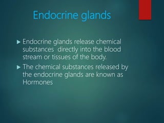 Endocrine glands
 Endocrine glands release chemical
substances directly into the blood
stream or tissues of the body.
 The chemical substances released by
the endocrine glands are known as
Hormones
 