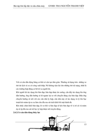 13
Víi c¬ cÊu dÉn ®éng b»ng c¬ khÝ cã cÊu t¹o ®¬n gi¶n. Th­êng sö dông trªn nh÷ng xe
«t« du lÞch vµ xe cã c«ng suÊt thÊp. Nã kh«ng tiÖn lîi cho nh÷ng «t« t¶i nÆng, nhÊt lµ
c¸c tr­êng hîp ®éng c¬ bè trÝ xa ng­êi l¸i.
Khi ng­êi l¸i t¸c dông lªn bµn ®¹p, bµn ®¹p ®­îc Ên xuèng, cÇn ®Èy t¸c dông lªn èng
dÉn h­íng, èng dÉn h­íng sÏ ®i ng­îc l¹i so víi chuyÓn ®éng cña bµn ®¹p. §Çu èng
chuyÓn h­íng sÏ nèi víi c¸c cÇn nh¶ ly hîp, cÇn nh¶ nµy sÏ t¸c dông vµ tú lªn b¹c
tr­ît kÐo m©m Ðp ra xa lµm cho ®Üa ma s¸t t¸ch khái bÒ mÆt b¸nh ®µ.
Khi nhÊc ch©n khái bµn ®¹p, lß xo håi vÞ bµn ®¹p sÏ kÐo bµn ®¹p vÒ vÞ trÝ cò vµ m©m
Ðp sÏ Ðp ®Üa ma s¸t trë l¹i, ly hîp ®­îc nèi truyÒn ®éng.
2.6.2.C¬ cÊu dÉn ®éng thñy lùc
Bài t p l n l p đ t và s a ch a máy GVHD: TH.S NGUY N THANH VI T
 