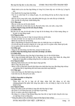 15
- Hµnh tr×nh tù do cña bµn ®¹p kh«ng cã vßng bi tú lu«n tiÕp xóc víi ®ßn Ðp, ly hîp bÞ
më.
- C¸c thanh kÐo bÞ cong hoÆc kÑt khíp.
- C¸c lo xo xo¾n hoÆc lß xo mµng bÞ g·y, vì, yÕu kh«ng ®ñ lùc Ðp ®Üa ly hîp vµo mÆt
b¸nh ®µ.
- §Üa ma s¸t bÞ cong,vªnh, mßn, nh« phÇn ®inh t¸n g©y cµo s­íc ®Üa Ðp vµ b¸nh ®µ.
- C¸c cÇn ®Èy bÞ cong hoÆc chØnh kh«ng ®Òu.
3.1.3. HËu qu¶
- §Üa Ðp vµ tÊm ma s¸t bÞ mßn nhanh.
- Sinh ra nhiÖt ®é cao lµm tÊm ma s¸t, ®Üa Ðp bÞ ch¸y x¸m, cµo s­íc, cong vªnh.
3.2.Bé ly hîp bÞ rung rËt khi nèi chuyÓn ®éng.
3.2.1.BiÓu hiÖn
Sau khi cµi sè, mÆc dï ®· nh¶ ch©n ly hîp rÊt tõ tõ nh­ng vÉn cã hiÖn t­îng ®éng c¬
bÞ giËt vµ rung ®éng m¹nh
3.2.2.Nguyªn nh©n
- R·nh then hoa cña trôc ly hîp vµ moay¬ tÊm ma s¸t bÞ mßn.
- Cã dÇu mì dÝnh vµo c¸c mÆt ma s¸t cña ®Üa ly hîp.
- §inh t¸n cña tÊm ma s¸t bÞ háng.
- §Üa ly hîp kh«ng di chuyÓn tù do ®­îc trªn c¸c r·nh däc trôc s¬ cÊp hép sè.
- Cã chi tiÕt nµo ®ã cña bé ly hîp bÞ vì, vÝ dô: g·y c¸c lß xo gi¶m xo¾n, m©m Ðp bÞ nøt.
- Lß xo gi¶m chÊn cña tÊm ma s¸t yÕu, g·y.
3.2.3.HËu qu¶
- T¨ng tèc ®é mßn háng cña then hoa, moay¬ vµ tÊm ma s¸t.
3.3.Bé ly hîp nh¶ kh«ng hoµn toµn khi c¾t khíp( c¾t dÝnh).
3.3.1.BiÓu hiÖn
- Khi ta Ên hÕt kho¶ng ch¹y bµn ®¹p ly hîp nh­ng vµo sè vÉn rÊt khã kh¨n.
- Bé ly hîp c¾t kh«ng døt kho¸t, ®Üa ly hîp vÉn tiÕp tôc quay theo b¸nh ®µ, ®ång thêi
trong bé ly hîp ph¸t ra nh÷ng tiÕng kªu do va ch¹m c¸c b¸nh r¨ng.
3.3.2.Nguyªn nh©n
- Kho¶ng hµnh tr×nh tù do cña bµn ®¹p ly hîp qu¸ lín.
- §Üa ly hîp, ®Üa Ðp bÞ vªnh.
- Moay-¬ ®Üa ly hîp dÞch chuyÓn khã kh¨n trªn r·nh then hoa trôc dÉn ®éng hép sè(trôc
s¬ cÊp)lµm ®Üa ly hîp kh«ng thÓ t¸ch hoµn toµn khái mÆt b¸nh ®µ.
3.3.3 HËu qu¶
- Lµm mßn háng c¸c ®Çu b¸nh r¨ng cña hép sè.
- Lµm tÊm ma s¸t, ®Üa Ðp bÞ cµo s­íc.
3.4.Bé ly hîp ph¸t ra tiÕng kªu
3.4.1.BiÓu hiÖn
TiÕng kªu cña bé ly hîp rÊt dÔ ®­îc nhËn biÕt khi ®éng c¬ næ cÇm
chõng(gal¨ngti).CÇn ph©n biÖt tiªng kªu ph¸t ra lóc c¾t khíp ly hîp vµ lóc lóc nèi
khíp ly hîp.
3.4.2.Nguyªn nh©n
*Tiªng kªu ph¸t ra khi nèi khíp ly hîp (khi nh¶ bµn ®¹p ly hîp)
- Do moay-¬ vµ lç then hoa trôc s¬ cÊp hép sè qu¸ láng.
- Do lß xo gi¶m xo¾n ®Üa ly hîp bÞ g·y.
- Do ®éng c¬ vµ hép sè l¾p kh«ng ®ång t©m lµm ®Üa ly hîp bÞ dÞch chuyÓn trªn trôc
s¬ cÊp hép sè t¹o ra tiÕng kªu.
* TiÕng kªu ph¸t ra khi c¾t khíp ly häp( Ên bµn ®¹p ly hîp xuèng)
Bài t p l n l p đ t và s a ch a máy GVHD: TH.S NGUY N THANH VI T
SVTH: NGUY N VĂN VI T - L P 09C1A trang
 