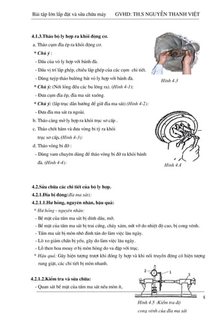 18
H×nh 81-6:
4.1.3.Th¸o bé ly hîp ra khái ®éng c¬.
a. Th¸o côm ®Üa Ðp ra khái ®éng c¬.
* Chó ý :
- DÊu cña vá ly hîp víi b¸nh ®µ.
- DÊu vÞ trÝ l¾p ghÐp, chiÒu l¾p ghÐp cña c¸c côm chi tiÕt.
- Dïng tuýp th¸o bul«ng b¾t vá ly hîp víi b¸nh ®µ.
* Chó ý: (Níi láng ®Òu c¸c bu l«ng ra). (H×nh 4-1):
- §­a côm ®Üa Ðp, ®Üa ma s¸t xuèng.
* Chó ý: (l¾p trôc dÉn h­íng ®Ó gi÷ ®Üa ma s¸t) (H×nh 4-2):
- §­a ®Üa ma s¸t ra ngoµi.
b. Th¸o cµng më ly hîp ra khái trôc s¬ cÊp .
c. Th¸o chèt h·m vµ ®­a vßng bi tú ra khái
trôc s¬ cÊp. (H×nh 4-3):
d. Th¸o vßng bi ®ì :
- Dïng vam chuyªn dïng ®Ó th¸o vßng bi ®ì ra khái b¸nh
®µ. (H×nh 4-4):
4.2.Söa ch÷a c¸c chi tiÕt cña bé ly hîp.
4.2.1.§Üa bÞ ®éng(®Üa ma s¸t):
4.2.1.1.H­ háng, nguyªn nh©n, hËu qu¶:
* H­ háng - nguyªn nh©n:
- BÒ mÆt cña tÊm ma s¸t bÞ dÝnh dÇu, mì.
- BÒ mÆt cña tÊm ma s¸t bÞ trai cøng, ch¸y x¸m, nøt vì do nhiÖt ®é cao, bÞ cong vªnh.
- TÊm ma s¸t bÞ mßn nh« ®inh t¸n do lµm viÖc l©u ngµy.
- Lß xo gi¶m chÊn bÞ yÕu, g·y do lµm viÖc l©u ngµy.
- Lç then hoa moay ¬ bÞ mßn háng do va ®Ëp víi trôc.
* HËu qu¶: G©y hiÖn t­îng tr­ît khi ®ãng ly hîp vµ khi nèi truyÒn ®éng cã hiÖn t­îng
rung giËt, c¸c chi tiÕt bÞ mßn nhanh.
4.2.1.2.KiÓm tra vµ söa ch÷a:
- Quan s¸t bÒ mÆt cña tÊm ma s¸t nÕu mßn Ýt,
H×nh 4.3
H×nh 4.4
H×nh 4.5 :KiÓm tra ®é
cong vªnh cña ®Üa ma s¸t
Bài t p l n l p đ t và s a ch a máy GVHD: TH.S NGUY N THANH VI T
 