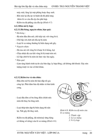 20
m¸y mµi, l¸ng l¹i mÆt ph¼ng hoÆc thay míi.
- Khi mµi l¹i ®Üa Ðp vµ b¸nh ®µ th× ph¶i t¨ng
thªm lß xo cña ®Üa Ðp cho phï hîp.
- KiÓm tra ®é ph¼ng cña ®Üa Ðp (H×nh 4-7)
4.2.3.§ßn më ly hîp:
4.2.3.1.H­ háng, nguyªn nh©n, hËu qu¶:
* H­ háng :
- BÞ mßn ®Çu ®ßn më, chç tiÕp xóc víi vßng bi t×.
- Chç l¾p víi chèt nèi ®Üa Ðp bÞ mßn
- Lo¹i lß xo mµng th­êng bÞ biÕn d¹ng nøt gÉy.
* Nguyªn nh©n:
- Do ma s¸t víi vßng bi t× hoÆc bi t× háng, kÑt
- ChÞu nhiÖt ®é cao khi vßng bi bÞ tr­ît trªn nã.
- Lç l¾p chèt bi bÞ mßn do lµm viÖc l©u ngµy.
* HËu qu¶:
- Lµm t¨ng hµnh tr×nh tù do cña bµn ®¹p, ly hîp ®ãng, c¾t kh«ng døt kho¸t. G©y nªn
t­îng tr­ît vµ vµo sè khã kh¨n.
4.2.3.2.KiÓm tra vµ söa ch÷a:
- §Çu ®ßn më bÞ mßn th× hµn ®¾p råi gia
c«ng l¹i. Ph¶i ®¶m b¶o ®é nh½n vµ b¸n kÝnh
cong.
- Lo¹i ®Çu ®ßn cã bu l«ng ®iÒu chØnh nÕu
mßn th× thay bu l«ng míi.
- Lo¹i thÐp tÊm dËp bÞ biÕn d¹ng th× n¾n
l¹i. Nøt g·y th× thay míi.
- KiÓm tra ®é ph¼ng, ®é mßn(tuú tõng h·ng
cã th«ng sè riªng) cña lß xo mµng.(H×nh 4-8):
H×nh 4.8: KiÓm tra ®é mßn cña
lß xo mµng
1: Th­íc cÆp
2: Lß xo mµng
3: Vá ly hîp
Bài t p l n l p đ t và s a ch a máy GVHD: TH.S NGUY N THANH VI T
SVTH: NGUY N VĂN VI T - L P 09C1A trang
 