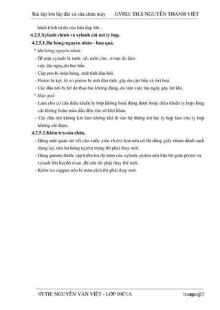 22
hµnh tr×nh tù do cña bµn ®¹p lín .
4.2.5.Xylanh chÝnh vµ xylanh c¾t më ly hîp.
4.2.5.1.H­ háng-nguyªn nh©n - hËu qu¶.
* H­ háng-nguyªn nh©n:
- BÒ mÆt xylanh bÞ x­íc ,rç, mßn c«n , « van do lµm
viÖc l©u ngµy,do bôi bÈn.
- Cóp pen bÞ mßn háng, mÊt tÝnh ®µn håi.
- Piston bi kÑt, lß xo piston bÞ mÊt ®µn tÝnh, g·y do cÆn bÈn vµ «xi ho¸.
- C¸c ®Çu nèi bÞ hë do thao t¸c kh«ng ®óng, do lµm viÖc l©u ngµy g©y lät khÝ.
* HËu qu¶:
- Lµm cho c¬ cÊu ®iÒu khiÓn ly hîp kh«ng hoat ®éng ®­îc hoÆc ®iÒu khiÓn ly hîp ®ãng
c¾t kh«ng hoµn toµn dÉn ®Õn vµo sè khã kh¨n.
- C¸c ®Çu nèi kh«ng kÝn lµm kh«ng khÝ ®i vµo hÖ thèng trî lùc ly hîp lµm cho ly hîp
kh«ng c¾t ®­îc.
4.2.5.2.KiÓm tra-söa ch÷a.
- Dïng m¾t quan s¸t vÕt cµo x­íc ,trãc rç,«xi ho¸ nÕu cã th× dïng giÊy nh¸m ®¸nh s¹ch
dïng l¹i, nÕu h­ háng ngiªm träng th× ph¶i thay míi.
- Dïng panme,th­íc cÆp kiÓm tra ®é mßn cña xylanh, piston nÕu khe hë gi÷a piston vµ
xylanh lín hay®é «van ,®é c«n th× ph¶i thay thÕ míi.
- KiÕm tra cuppen nÕu bÞ mßn,r¸ch th× ph¶i thay míi.
Bài t p l n l p đ t và s a ch a máy GVHD: TH.S NGUY N THANH VI T
trangSVTH: NGUY N VĂN VI T - L P 09C1A trang
 