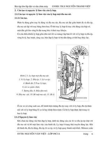 6
PhÇn bÞ ®éng gåm trôc bÞ ®éng vµ ®Üa ma s¸t, ®Üa ma s¸t ®Æt gi÷a b¸nh ®µ vµ ®Üa Ðp,
®Üa ma s¸t l¾p víi trôc b»ng then hoa. ë «t« trôc ly hîp lµ trôc chñ ®éng cña hép sè,
mét ®Çu gèi lªn vßng bi ®Æt trong hèc ë ®u«i trôc khuûu.
C¬ cÊu ®iÒu khiÓn ly hîp gåm ®ßn më (lß xo mµng) l¾p b¶n lÒ víi vá ly hîp vµ ®Üa Ðp,
vßng bi tú, b¹c tr­ît, cµng cua, bµn ®¹p ly hîp vµ bé dÉn ®éng c¬ khÝ hay thñy lùc.
H×nh 2.1. Ly hîp mét ®Üa ma s¸t.
1. Vá ly hîp; 2. §Üa Ðp; 3. Lß xo Ðp;
4. B¸nh ®µ; 5.Trôc ly hîp;
6. Lß xo gi¶m chÊn;
7. X­¬ng ®Üa; 8. §Çu ®ßn më;
9. §Üa ma s¸t; 10. BÒ mÆt ma s¸t; 11. Bi tú.
ë c¸c xe cã c«ng suÊt cao, ®Ó tr¸nh hiÖn t­îng ®Üa Ðp xoay víi vá ly hîp, ®Üa Ðp ®­îc
nèi víi vá ly hîp b»ng lß xo l¸ hay khíp then tr­ît. C¶ bé ly hîp ®­îc ®Æt trong vá
bao ly hîp.
2.1.2.Nguyªn lý lµm viÖc
Khi ch­a t¸c ®éng vµo bµn ®¹p ly hîp, d­íi t¸c ®éng cña c¸c lß xo ®Üa Ðp Ðp chÆt víi
®Üa ma s¸t vµ bÒ mÆt lµm viÖc cña b¸nh ®µ. Ly hîp ë tr¹ng th¸i truyÒn ®éng lùc. Khi
®ã b¸nh ®µ, ®Üa bÞ ®éng, ®Üa Ðp, lß xo Ðp, vá ly hîp quay thµnh mét khèi. M«men xo¾n
2. CÊu t¹o vµ nguyªn lý lµm viÖc cña ly hîp.
2.1.CÊu t¹o vµ nguyªn lý lµm viÖc cña ly hîp mét ®Üa ma s¸t.
2.1.1.CÊu t¹o.
Bài t p l n l p đ t và s a ch a máy GVHD: TH.S NGUY N THANH VI T
SVTH: NGUY N VĂN VI T - L P 09C1A trang
 