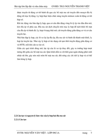 7
®­îc truyÒn tõ ®éng c¬ tíi b¸nh ®µ qua c¸c bÒ mÆt ma s¸t truyÒn ®Õn moay¬ ®Üa bÞ
®éng tíi trôc bÞ ®éng. Ly hîp thùc hiÖn chøc n¨ng truyÒn m«men xo¾n tõ ®éng c¬ tíi
hép sè.
Khi t¸c ®éng vµo bµn ®¹p ly hîp, qua c¬ cÊu dÉn ®éng vßng bi tú Ðp vµo ®Çu ®ßn më,
kÐo ®Üa Ðp vÒ phÝa sau. §Üa ma s¸t dÞch chuyÓn trªn trôc ly hîp ®Ó t¸ch khái bÒ mÆt
cña ®Üa Ðp vµ b¸nh ®µ. Ly hîp ë tr¹ng th¸i më, c¾t truyÒn ®éng gi÷a ®éng c¬ vµ c¬ cÊu
truyÒn lùc.
Nh¶ bµn ®¹p ly hîp, c¸c lß xo l¹i Ðp ®Üa Ðp, ®Üa ma s¸t vµ b¸nh ®µ thµnh mét khèi, ly
hîp l¹i truyÒn lùc. Nh­ vËy ly hîp cã t¸c dông c¾t t¹m thêi truyÒn ®éng gi÷a ®éng c¬
vµ HTTL mçi khi cÇn ra vµo sè.
Gi÷a c¸c qu¸ tr×nh ®ãng më, lùc Ðp cña lß xo Ðp thay ®æi, g©y ra tr­êng hîp tr­ît
t­¬ng ®èi gi÷a c¸c bÒ mÆt ma s¸t. Qu¸ tr×nh diÔn ra víi thêi gian ng¾n nh­ng ph¸t sinh
nhiÖt rÊt lín, g©y nªn mµi mßn bÒ mÆt ma s¸t, ®èt nãng c¸c chi tiÕt ly hîp vµ cã thÓ
lµm háng ly hîp.
2.2.CÊu t¹o vµ nguyªn lý lµm viÖc cña ly hîp hai ®Üa ma s¸t
2.2.1.CÊu t¹o
Bài t p l n l p đ t và s a ch a máy GVHD: TH.S NGUY N THANH VI T
SVTH: NGUY N VĂN VI T - L P 09C1A trang
 