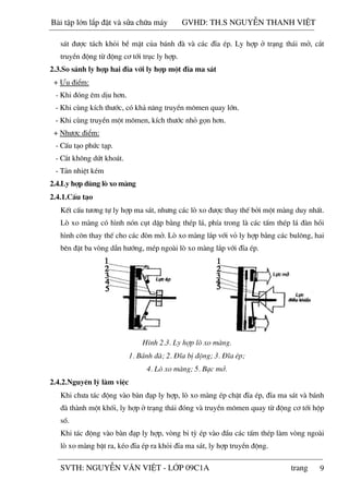 9
s¸t ®­îc t¸ch khái bÒ mÆt cña b¸nh ®µ vµ c¸c ®Üa Ðp. Ly hîp ë tr¹ng th¸i më, c¾t
truyÒn ®éng tõ ®éng c¬ tíi trôc ly hîp.
2.3.So s¸nh ly hîp hai ®Üa víi ly hîp mét ®Üa ma s¸t
+ ¦u ®iÓm:
- Khi ®ãng ªm dÞu h¬n.
- Khi cïng kÝch th­íc, cã kh¶ n¨ng truyÒn m«men quay lín.
- Khi cïng truyÒn mét m«men, kÝch th­íc nhá gän h¬n.
+ Nh­îc ®iÓm:
- CÊu t¹o phøc t¹p.
- C¾t kh«ng døt kho¸t.
- T¶n nhiÖt kÐm
2.4.Ly hîp dïng lß xo mµng
2.4.1.CÊu t¹o
KÕt cÊu t­¬ng tù ly hîp ma s¸t, nh­ng c¸c lß xo ®­îc thay thÕ bëi mét mµng duy nhÊt.
Lß xo mµng cã h×nh nãn côt dËp b»ng thÐp l¸, phÝa trong lµ c¸c tÊm thÐp l¸ ®µn håi
h×nh c«n thay thÕ cho c¸c ®ßn më. Lß xo mµng l¾p víi vá ly hîp b»ng c¸c bul«ng, hai
bªn ®Æt ba vßng dÉn h­íng, mÐp ngoµi lß xo mµng l¾p víi ®Üa Ðp.
H×nh 2.3. Ly hîp lß xo mµng.
1. B¸nh ®µ; 2. §Üa bÞ ®éng; 3. §Üa Ðp;
4. Lß xo mµng; 5. B¹c më.
2.4.2.Nguyªn lý lµm viÖc
Khi ch­a t¸c ®éng vµo bµn ®¹p ly hîp, lß xo mµng Ðp chÆt ®Üa Ðp, ®Üa ma s¸t vµ b¸nh
®µ thµnh mét khèi, ly hîp ë tr¹ng th¸i ®ãng vµ truyÒn m«men quay tõ ®éng c¬ tíi hép
sè.
Khi t¸c ®éng vµo bµn ®¹p ly hîp, vßng bi tú Ðp vµo ®Çu c¸c tÊm thÐp lµm vßng ngoµi
lß xo mµng bËt ra, kÐo ®Üa Ðp ra khái ®Üa ma s¸t, ly hîp truyÒn ®éng.
Bài t p l n l p đ t và s a ch a máy GVHD: TH.S NGUY N THANH VI T
SVTH: NGUY N VĂN VI T - L P 09C1A trang
 