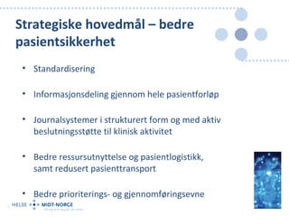 Strategiske hovedmål – bedre
    pasientsikkerhet
     • Standardisering

     • Informasjonsdeling gjennom hele pasientforløp

     • Journalsystemer i strukturert form og med aktiv
       beslutningsstøtte til klinisk aktivitet

     • Bedre ressursutnyttelse og pasientlogistikk,
       samt redusert pasienttransport

     • Bedre prioriterings- og gjennomføringsevne
8
 