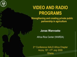 VIDEO AND RADIO PROGRAMS Strengthening and creating private public  partnership in agriculture  Jonas Wanvoeke Africa Rice Center (WARDA) 2 nd  Conference IAALD Africa Chapter Accra, 15 th  -17 th  July 2009 Ghana 