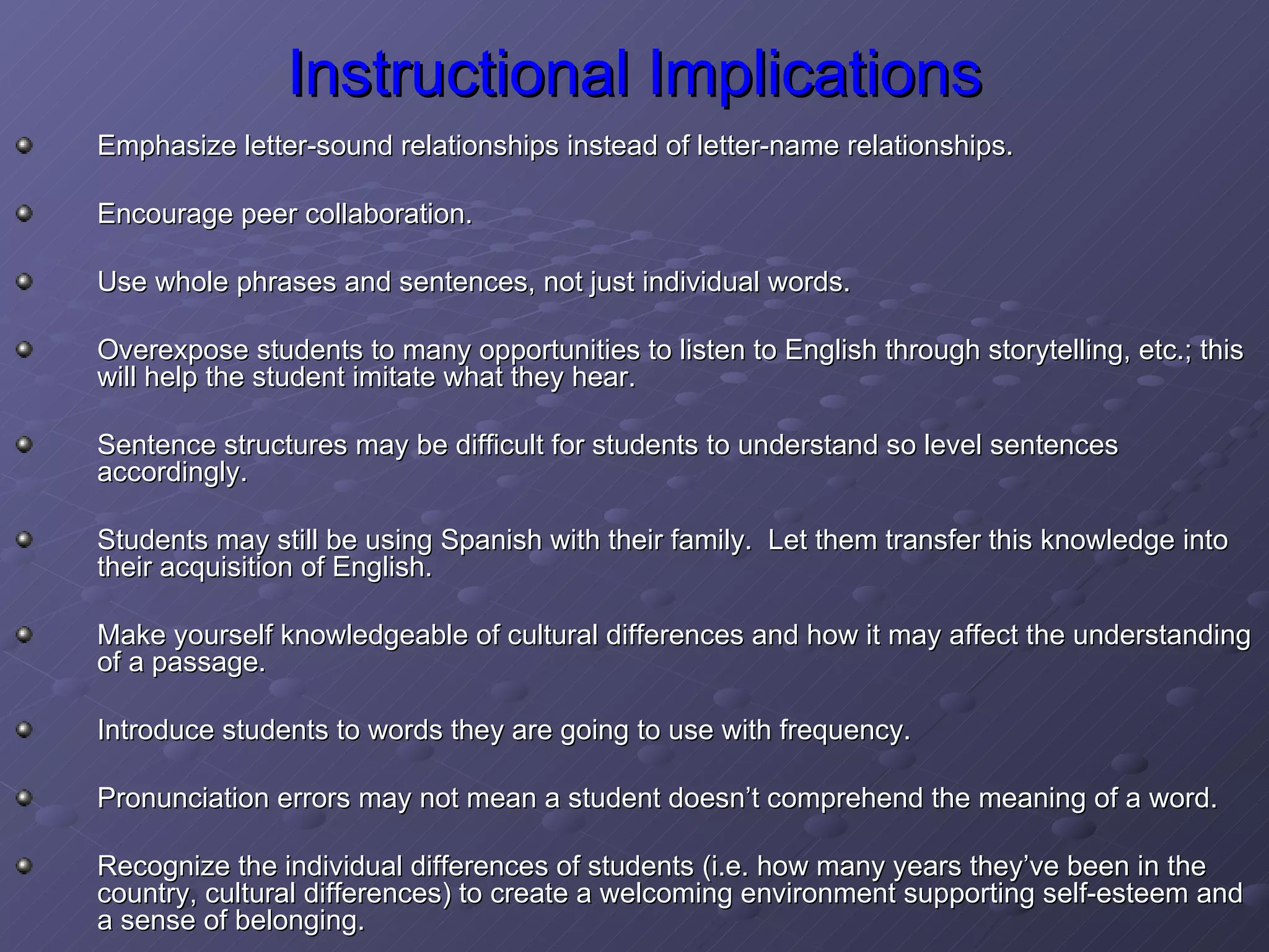 Instructional Implications Emphasize letter-sound relationships instead of letter-name relationships. Encourage peer collaboration. Use whole phrases and sentences, not just individual words. Overexpose students to many opportunities to listen to English through storytelling, etc.; this will help the student imitate what they hear. Sentence structures may be difficult for students to understand so level sentences accordingly. Students may still be using Spanish with their family.  Let them transfer this knowledge into their acquisition of English. Make yourself knowledgeable of cultural differences and how it may affect the understanding of a passage. Introduce students to words they are going to use with frequency. Pronunciation errors may not mean a student doesn’t comprehend the meaning of a word. Recognize the individual differences of students (i.e. how many years they’ve been in the country, cultural differences) to create a welcoming environment supporting self-esteem and a sense of belonging. 