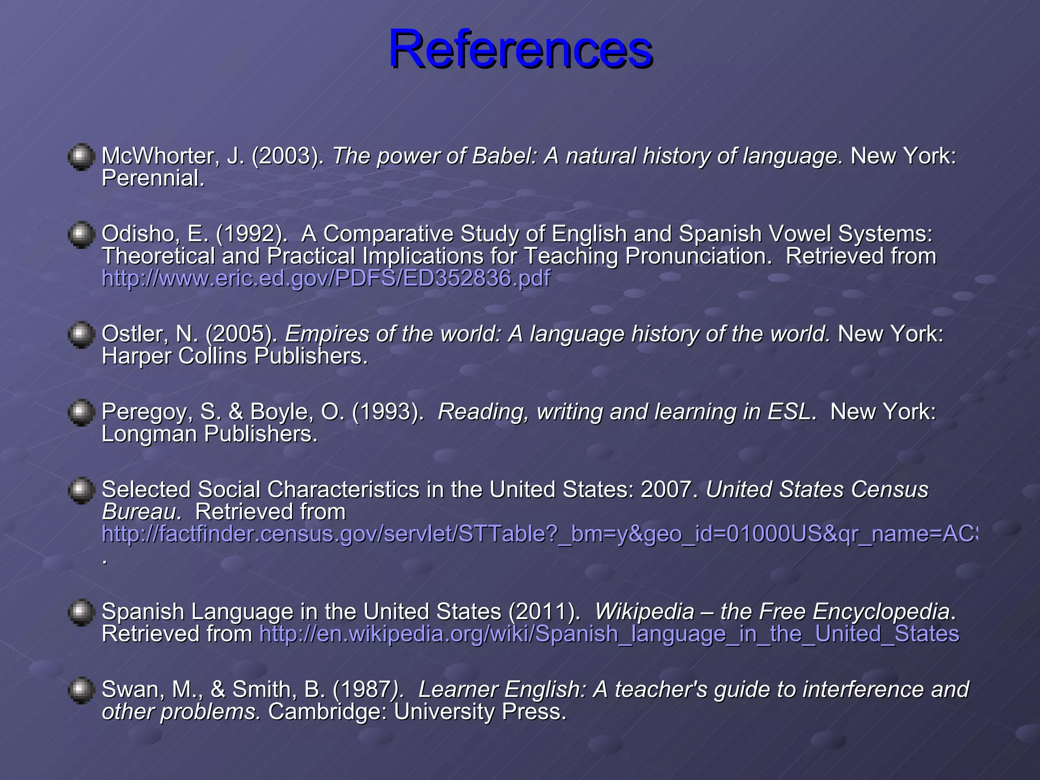 References McWhorter, J. (2003).  The power of Babel: A natural history of language.  New York: Perennial.  Odisho, E. (1992).  A Comparative Study of English and Spanish Vowel Systems: Theoretical and Practical Implications for Teaching Pronunciation.  Retrieved from  http://www.eric.ed.gov/PDFS/ED352836.pdf   Ostler, N. (2005).  Empires of the world: A language history of the world.  New York: Harper Collins Publishers.  Peregoy, S. & Boyle, O. (1993).  Reading, writing and learning in ESL .  New York: Longman Publishers. Selected Social Characteristics in the United States: 2007.  United States Census Bureau .  Retrieved from  http://factfinder.census.gov/servlet/STTable?_bm=y&geo_id=01000US&qr_name=ACS_2009_1YR_G00_S1601&-ds_name=ACS_2009_1YR_G00_&-_lang=en&-redoLog=false . Spanish Language in the United States (2011).  Wikipedia – the Free Encyclopedia . Retrieved from  http://en.wikipedia.org/wiki/Spanish_language_in_the_United_States Swan, M., & Smith, B. (1987 ).  Learner English: A teacher's guide to interference and other problems.  Cambridge: University Press. 