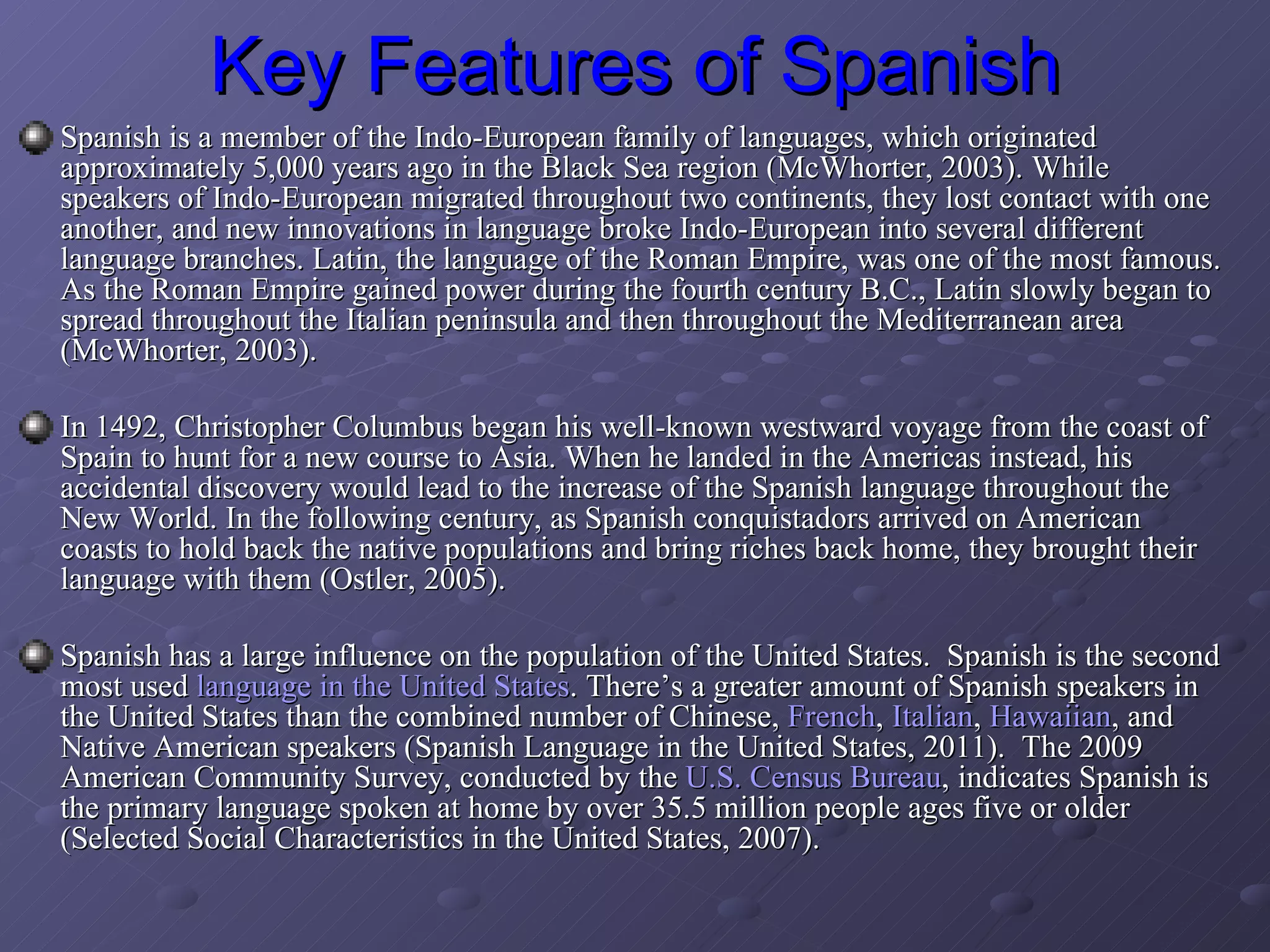 Key Features of Spanish Spanish is a member of the Indo-European family of languages, which originated approximately 5,000 years ago in the Black Sea region (McWhorter, 2003). While speakers of Indo-European migrated throughout two continents, they lost contact with one another, and new innovations in language broke Indo-European into several different language branches. Latin, the language of the Roman Empire, was one of the most famous. As the Roman Empire gained power during the fourth century B.C., Latin slowly began to spread throughout the Italian peninsula and then throughout the Mediterranean area (McWhorter, 2003).  In 1492, Christopher Columbus began his well-known westward voyage from the coast of Spain to hunt for a new course to Asia. When he landed in the Americas instead, his accidental discovery would lead to the increase of the Spanish language throughout the New World. In the following century, as Spanish conquistadors arrived on American coasts to hold back the native populations and bring riches back home, they brought their language with them (Ostler, 2005).  Spanish has a large influence on the population of the United States.  Spanish is the second most used  language in the United States . There’s a greater amount of Spanish speakers in the United States than the combined number of Chinese,  French ,  Italian ,  Hawaiian , and Native American speakers (Spanish Language in the United States, 2011).  The 2009 American Community Survey, conducted by the  U.S. Census Bureau , indicates Spanish is the primary language spoken at home by over 35.5 million people ages five or older (Selected Social Characteristics in the United States, 2007). 