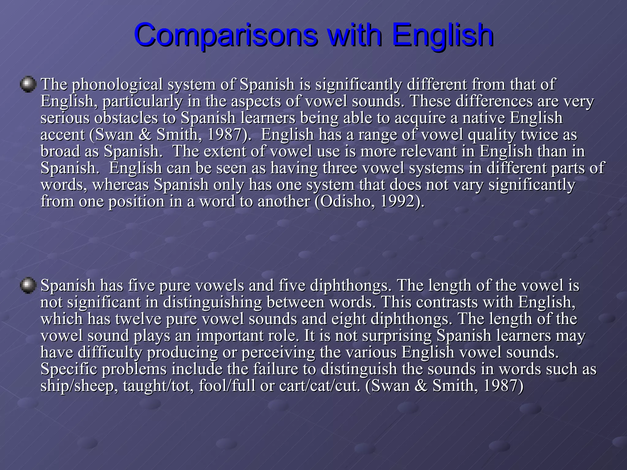 Comparisons with English The phonological system of Spanish is significantly different from that of English, particularly in the aspects of vowel sounds. These differences are very serious obstacles to Spanish learners being able to acquire a native English accent (Swan & Smith, 1987).  English has a range of vowel quality twice as broad as Spanish.  The extent of vowel use is more relevant in English than in Spanish.  English can be seen as having three vowel systems in different parts of words, whereas Spanish only has one system that does not vary significantly from one position in a word to another (Odisho, 1992).  Spanish has five pure vowels and five diphthongs. The length of the vowel is not significant in distinguishing between words. This contrasts with English, which has twelve pure vowel sounds and eight diphthongs. The length of the vowel sound plays an important role. It is not surprising Spanish learners may have difficulty producing or perceiving the various English vowel sounds. Specific problems include the failure to distinguish the sounds in words such as ship/sheep, taught/tot, fool/full or cart/cat/cut. (Swan & Smith, 1987) 