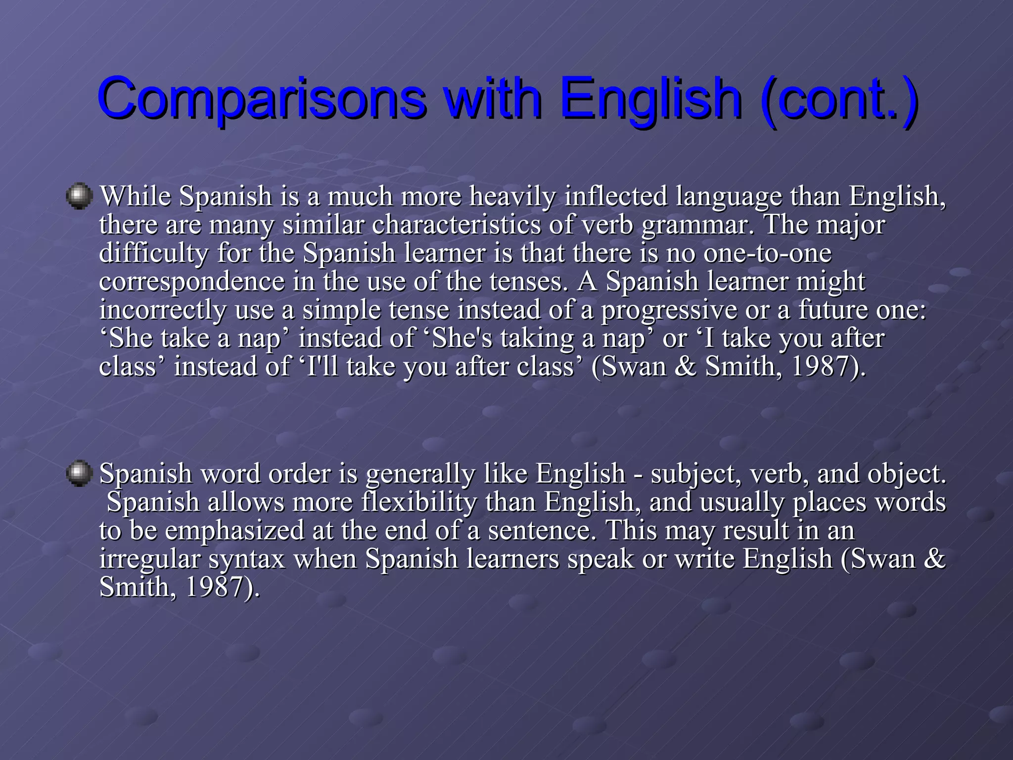 Comparisons with English (cont.) While Spanish is a much more heavily inflected language than English, there are many similar characteristics of verb grammar. The major difficulty for the Spanish learner is that there is no one-to-one correspondence in the use of the tenses. A Spanish learner might incorrectly use a simple tense instead of a progressive or a future one: ‘She take a nap’ instead of ‘She's taking a nap’ or ‘I take you after class’ instead of ‘I'll take you after class’ (Swan & Smith, 1987). Spanish word order is generally like English - subject, verb, and object.  Spanish allows more flexibility than English, and usually places words to be emphasized at the end of a sentence. This may result in an irregular syntax when Spanish learners speak or write English (Swan & Smith, 1987). 