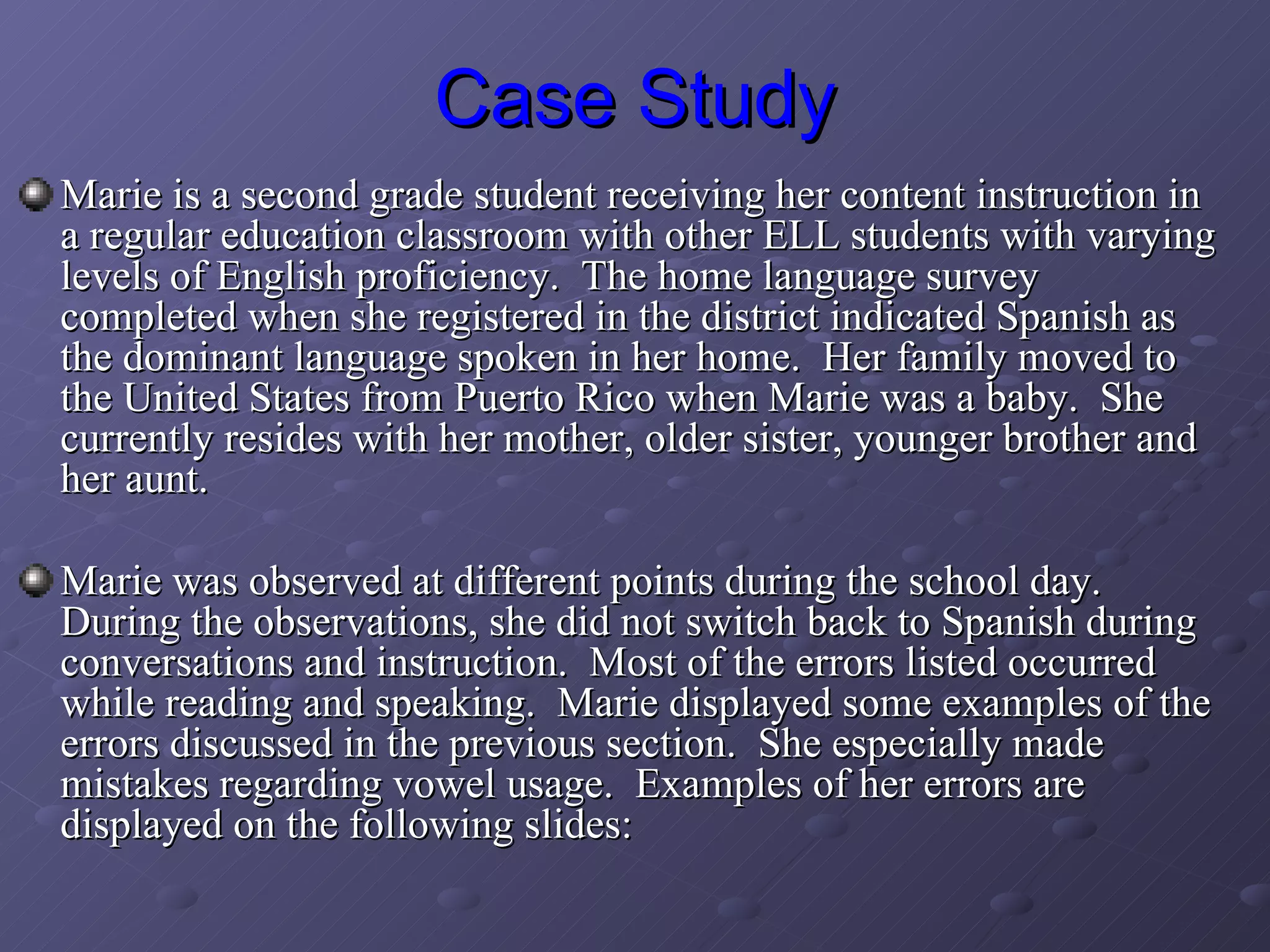 Case Study Marie is a second grade student receiving her content instruction in a regular education classroom with other ELL students with varying levels of English proficiency.  The home language survey completed when she registered in the district indicated Spanish as the dominant language spoken in her home.  Her family moved to the United States from Puerto Rico when Marie was a baby.  She currently resides with her mother, older sister, younger brother and her aunt.  Marie was observed at different points during the school day.  During the observations, she did not switch back to Spanish during conversations and instruction.  Most of the errors listed occurred while reading and speaking.  Marie displayed some examples of the errors discussed in the previous section.  She especially made mistakes regarding vowel usage.  Examples of her errors are displayed on the following slides: 