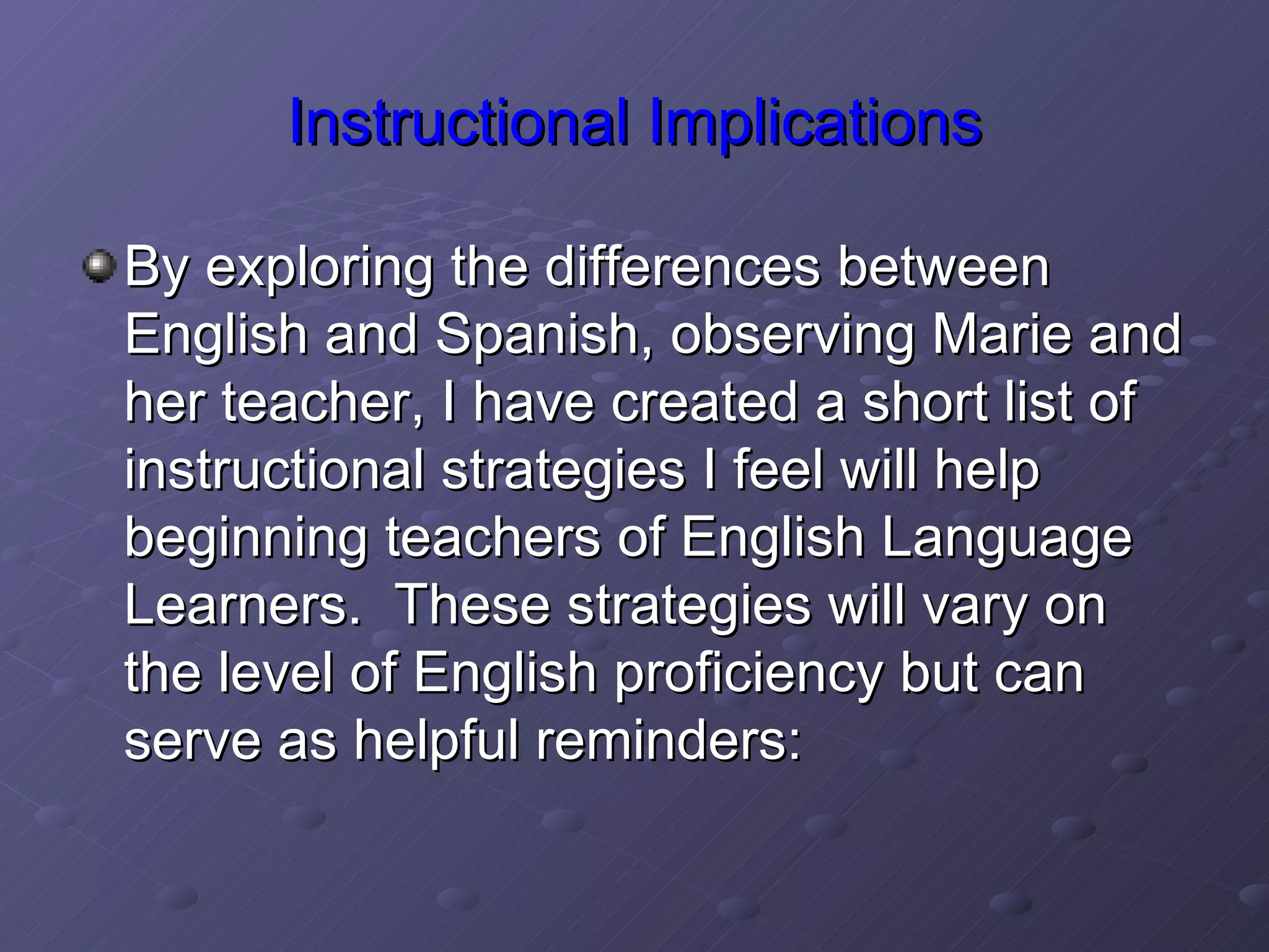 Instructional Implications By exploring the differences between English and Spanish, observing Marie and her teacher, I have created a short list of instructional strategies I feel will help beginning teachers of English Language Learners.  These strategies will vary on the level of English proficiency but can serve as helpful reminders: 