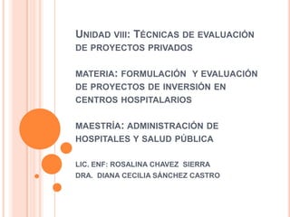 Unidad viii: Técnicas de evaluación de proyectos privadosmateria: formulación  y evaluación de proyectos de inversión en centros hospitalariosmaestría: administración de hospitales y salud pública LIC. ENF: ROSALINA CHAVEZ  SIERRA DRA.  DIANA CECILIA SÁNCHEZ CASTRO 
