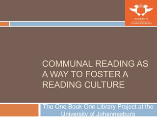 COMMUNAL READING AS
A WAY TO FOSTER A
READING CULTURE
The One Book One Library Project at the
University of Johannesburg
 