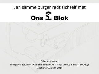 Ons Blok
Een	
  slimme	
  burger	
  redt	
  zichzelf	
  met	
  
Peter	
  van	
  Waart	
  	
  
Thingscon	
  Salon	
  #4	
  -­‐	
  Can	
  the	
  Internet	
  of	
  Things	
  create	
  a	
  Smart	
  Society?	
  
Eindhoven,	
  July	
  8,	
  2016	
  
 