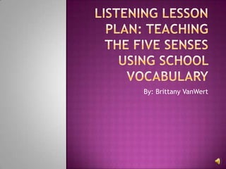 Listening Lesson plan: Teaching the five senses using school vocabulary By: Brittany VanWert 